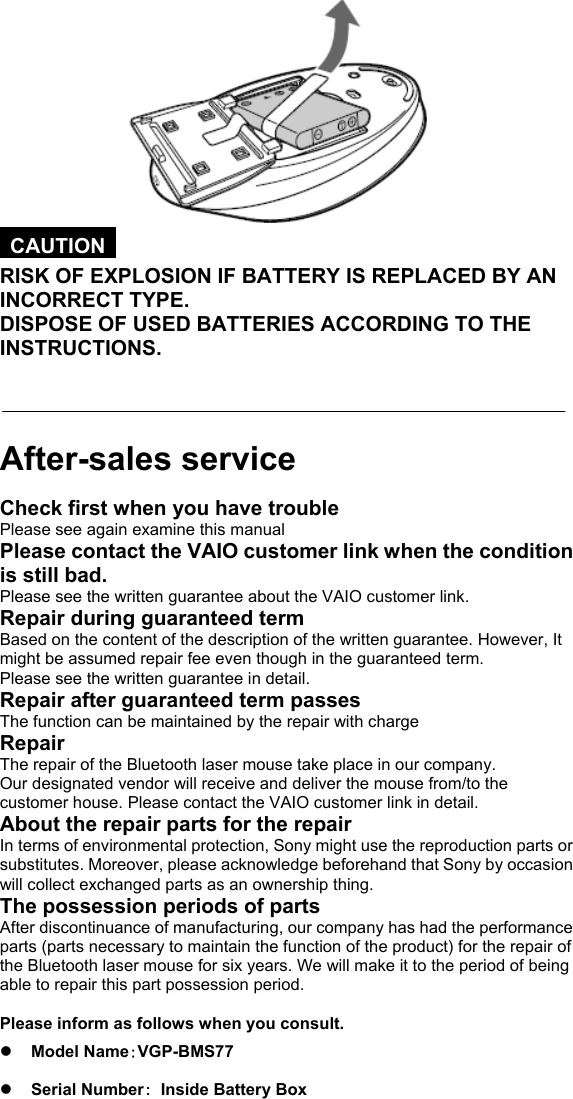   CAUTION  RISK OF EXPLOSION IF BATTERY IS REPLACED BY AN INCORRECT TYPE. DISPOSE OF USED BATTERIES ACCORDING TO THE INSTRUCTIONS.    After-sales service Check first when you have trouble Please see again examine this manual Please contact the VAIO customer link when the condition is still bad. Please see the written guarantee about the VAIO customer link. Repair during guaranteed term Based on the content of the description of the written guarantee. However, It might be assumed repair fee even though in the guaranteed term. Please see the written guarantee in detail. Repair after guaranteed term passes The function can be maintained by the repair with charge Repair The repair of the Bluetooth laser mouse take place in our company. Our designated vendor will receive and deliver the mouse from/to the customer house. Please contact the VAIO customer link in detail. About the repair parts for the repair In terms of environmental protection, Sony might use the reproduction parts or substitutes. Moreover, please acknowledge beforehand that Sony by occasion will collect exchanged parts as an ownership thing. The possession periods of parts After discontinuance of manufacturing, our company has had the performance parts (parts necessary to maintain the function of the product) for the repair of the Bluetooth laser mouse for six years. We will make it to the period of being able to repair this part possession period.  Please inform as follows when you consult. z Model Name：VGP-BMS77 z Serial Number：  Inside Battery Box 