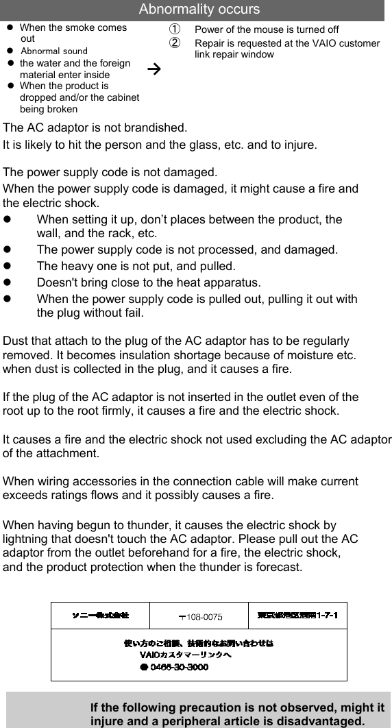 Abnormality occurs z  When the smoke comes out z Abnormal sound z  the water and the foreign material enter inside z  When the product is dropped and/or the cabinet being broken →① Power of the mouse is turned off ② Repair is requested at the VAIO customer link repair window The AC adaptor is not brandished. It is likely to hit the person and the glass, etc. and to injure. The power supply code is not damaged. When the power supply code is damaged, it might cause a fire and the electric shock. z  When setting it up, don’t places between the product, the wall, and the rack, etc. z  The power supply code is not processed, and damaged. z  The heavy one is not put, and pulled. z  Doesn&apos;t bring close to the heat apparatus. z  When the power supply code is pulled out, pulling it out with the plug without fail.  Dust that attach to the plug of the AC adaptor has to be regularly removed. It becomes insulation shortage because of moisture etc. when dust is collected in the plug, and it causes a fire.  If the plug of the AC adaptor is not inserted in the outlet even of the root up to the root firmly, it causes a fire and the electric shock.  It causes a fire and the electric shock not used excluding the AC adaptor of the attachment.  When wiring accessories in the connection cable will make current exceeds ratings flows and it possibly causes a fire.  When having begun to thunder, it causes the electric shock by lightning that doesn&apos;t touch the AC adaptor. Please pull out the AC adaptor from the outlet beforehand for a fire, the electric shock, and the product protection when the thunder is forecast.        If the following precaution is not observed, might it injure and a peripheral article is disadvantaged.  