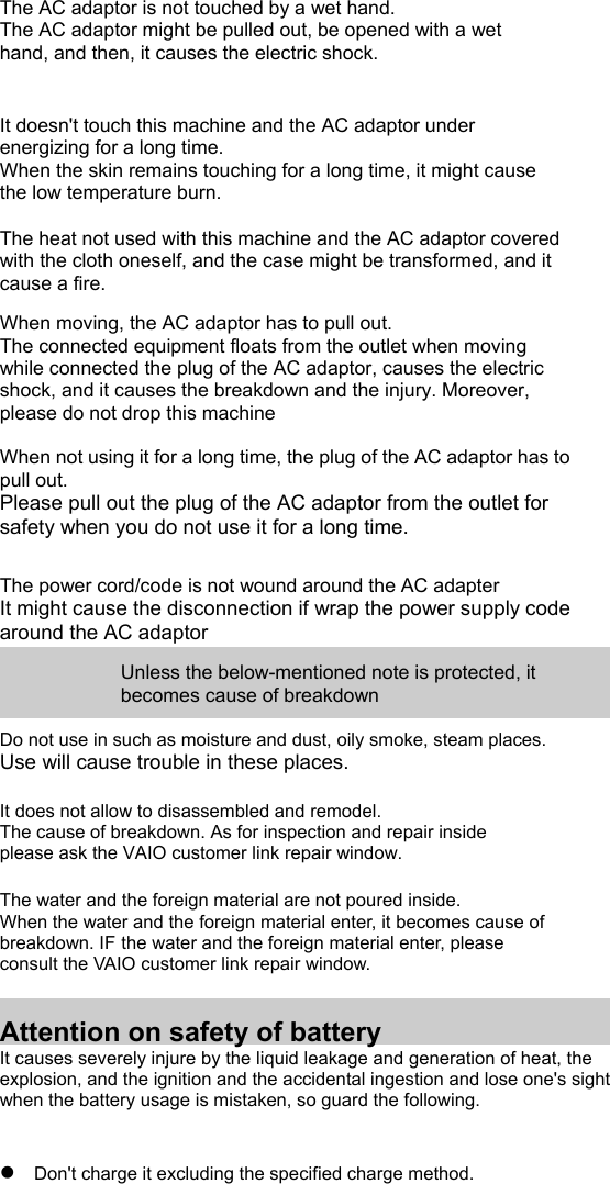 The AC adaptor is not touched by a wet hand. The AC adaptor might be pulled out, be opened with a wet hand, and then, it causes the electric shock.   It doesn&apos;t touch this machine and the AC adaptor under energizing for a long time. When the skin remains touching for a long time, it might cause the low temperature burn.  The heat not used with this machine and the AC adaptor covered with the cloth oneself, and the case might be transformed, and it cause a fire.  When moving, the AC adaptor has to pull out. The connected equipment floats from the outlet when moving while connected the plug of the AC adaptor, causes the electric shock, and it causes the breakdown and the injury. Moreover, please do not drop this machine  When not using it for a long time, the plug of the AC adaptor has to pull out. Please pull out the plug of the AC adaptor from the outlet for safety when you do not use it for a long time.   The power cord/code is not wound around the AC adapter It might cause the disconnection if wrap the power supply code around the AC adaptor  Unless the below-mentioned note is protected, it becomes cause of breakdown  Do not use in such as moisture and dust, oily smoke, steam places. Use will cause trouble in these places.  It does not allow to disassembled and remodel. The cause of breakdown. As for inspection and repair inside please ask the VAIO customer link repair window.  The water and the foreign material are not poured inside. When the water and the foreign material enter, it becomes cause of breakdown. IF the water and the foreign material enter, please consult the VAIO customer link repair window.   Attention on safety of battery It causes severely injure by the liquid leakage and generation of heat, the explosion, and the ignition and the accidental ingestion and lose one&apos;s sight when the battery usage is mistaken, so guard the following.  z Don&apos;t charge it excluding the specified charge method. 