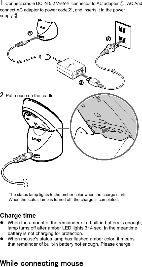 1 Connect cradle DC IN 5.2 V   connector to AC adapter ①、AC And connect AC adapter to power code②、and inserts it in the power supply.③.  2 Put mouse on the cradle                      The status lamp lights to the umber color when the charge starts. When the status lamp is turned off, the charge is completed.   Charge time z  When the amount of the remainder of a built-in battery is enough, lamp turns off after amber LED lights 3~4 sec. In the meantime battery is not charging for protection. z  When mouse&apos;s status lamp has flashed amber color, it means that remainder of built-in battery not enough. Please charge.  While connecting mouse  