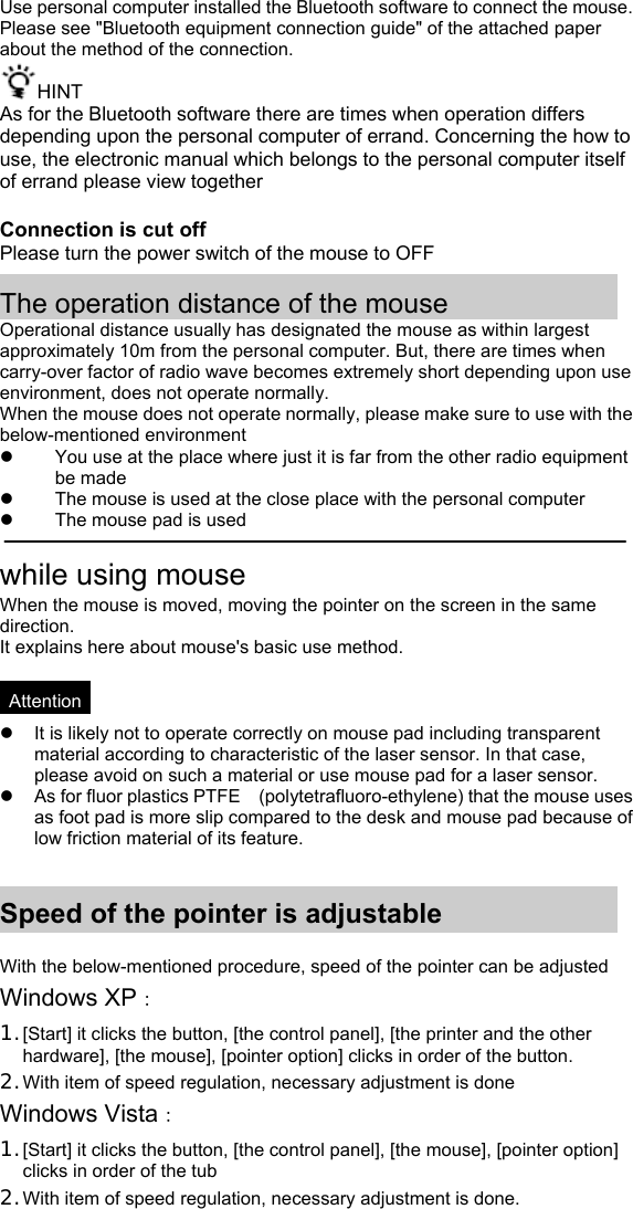Use personal computer installed the Bluetooth software to connect the mouse.Please see &quot;Bluetooth equipment connection guide&quot; of the attached paper about the method of the connection. HINT As for the Bluetooth software there are times when operation differs depending upon the personal computer of errand. Concerning the how to use, the electronic manual which belongs to the personal computer itself of errand please view together  Connection is cut off Please turn the power switch of the mouse to OFF  The operation distance of the mouse Operational distance usually has designated the mouse as within largest approximately 10m from the personal computer. But, there are times when carry-over factor of radio wave becomes extremely short depending upon use environment, does not operate normally. When the mouse does not operate normally, please make sure to use with the below-mentioned environment z  You use at the place where just it is far from the other radio equipment be made z  The mouse is used at the close place with the personal computer z  The mouse pad is used  while using mouse When the mouse is moved, moving the pointer on the screen in the same direction. It explains here about mouse&apos;s basic use method.  *Attention* z  It is likely not to operate correctly on mouse pad including transparent material according to characteristic of the laser sensor. In that case, please avoid on such a material or use mouse pad for a laser sensor. z  As for fluor plastics PTFE    (polytetrafluoro-ethylene) that the mouse uses as foot pad is more slip compared to the desk and mouse pad because of low friction material of its feature.   Speed of the pointer is adjustable  With the below-mentioned procedure, speed of the pointer can be adjusted Windows XP： 1. [Start] it clicks the button, [the control panel], [the printer and the other hardware], [the mouse], [pointer option] clicks in order of the button. 2. With item of speed regulation, necessary adjustment is done Windows Vista： 1. [Start] it clicks the button, [the control panel], [the mouse], [pointer option] clicks in order of the tub 2. With item of speed regulation, necessary adjustment is done. 