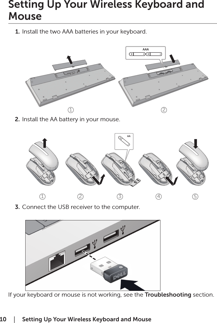 10  │    Setting Up Your Wireless Keyboard and Mouse1 2AAAAA1 2 3 4 5Setting Up Your Wireless Keyboard and Mouse1.  Install the two AAA batteries in your keyboard.           2.  Install the AA battery in your mouse.           3.  Connect the USB receiver to the computer.           If your keyboard or mouse is not working, see the Troubleshooting section.