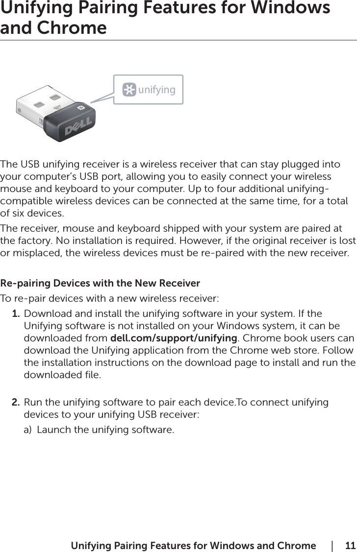  Unifying Pairing Features for Windows and Chrome     │  11Unifying Pairing Features for Windows and Chrome          The USB unifying receiver is a wireless receiver that can stay plugged into your computer’s USB port, allowing you to easily connect your wireless mouse and keyboard to your computer. Up to four additional unifying-compatible wireless devices can be connected at the same time, for a total of six devices.The receiver, mouse and keyboard shipped with your system are paired at the factory. No installation is required. However, if the original receiver is lost or misplaced, the wireless devices must be re-paired with the new receiver.Re-pairing Devices with the New ReceiverTo re-pair devices with a new wireless receiver:1.  Download and install the unifying software in your system. If the Unifying software is not installed on your Windows system, it can be downloaded from dell.com/support/unifying. Chrome book users can download the Unifying application from the Chrome web store. Follow the installation instructions on the download page to install and run the downloaded ﬁle. 2.  Run the unifying software to pair each device.To connect unifying devices to your unifying USB receiver:         a)  Launch the unifying software. 