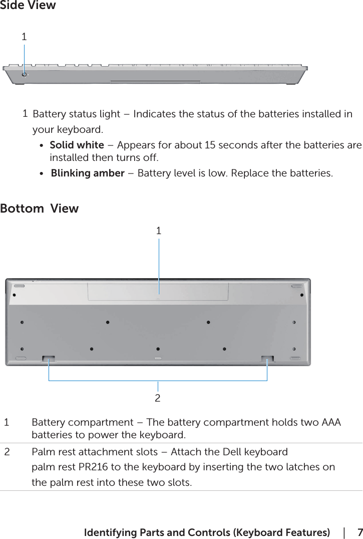  Identifying Parts and Controls (Keyboard Features)    │  7Side View             Battery status light – Indicates the status of the batteries installed in             your keyboard. •  Solid white – Appears for about 15 seconds after the batteries are installed then turns off.•  Blinking amber – Battery level is low. Replace the batteries.  Bottom  View1 Battery compartment – The battery compartment holds two AAA batteries to power the keyboard. 2 Palm rest attachment slots – Attach the Dell keyboardpalm rest PR216 to the keyboard by inserting the two latches onthe palm rest into these two slots.1121
