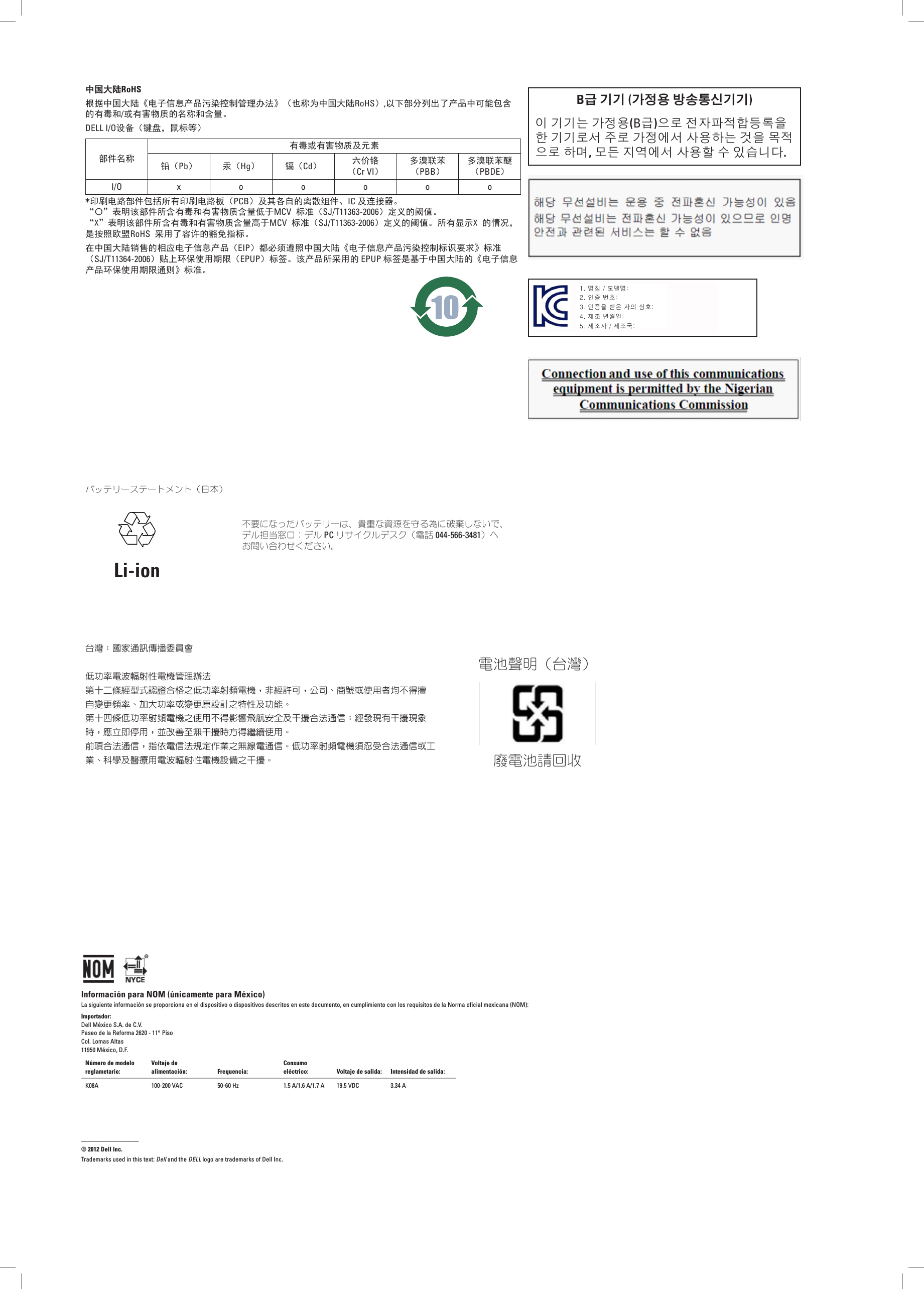 中国大陆RoHS根据中国大陆《电子信息产品污染控制管理办法》（也称为中国大陆RoHS）,以下部分列出了产品中可能包含的有毒和/或有害物质的名称和含量。DELL I/  O设备（键盘，鼠标等）部件名称有毒或有害物质及元素铅（Pb）汞（Hg）镉（Cd）六价铬 （Cr VI）多溴联苯 （PBB）多溴联苯醚 （PBDE）I /  O xooooo*印刷电路部件包括所有印刷电路板（PCB）及其各自的离散组件、IC 及连接器。 “〇”表明该部件所含有毒和有害物质含量低于MCV 标准（SJ/  T11363-2006）定义的阈值。 “X”表明该部件所含有毒和有害物质含量高于MCV 标准（SJ/  T11363-2006）定义的阈值。所有显示X 的情况， 是按照欧盟RoHS 采用了容许的豁免指标。在中国大陆销售的相应电子信息产品（EIP）都必须遵照中国大陆《电子信息产品污染控制标识要求》标准 （SJ/  T11364-2006）贴上环保使用期限（EPUP）标签。该产品所采用的 EPUP 标签是基于中国大陆的《电子信息产品环保使用期限通则》标准。B급 기기 (가정용 방송통신기기)이 기기는 가정용(B급)으로 전자파적합등록을 한 기기로서 주로 가정에서 사용하는 것을 목적 으로 하며, 모든 지역에서 사용할 수 있습니다.1. 명칭 / 모델명:2. 인증 번호:3. 인증을 받은 자의 상호:4. 제조 년월일:5. 제조자 / 제조국:バッテリーステートメント（日本）Li-ion不要になったバッテリーは、貴重な資源を守る為に破棄しないで、 デル担当窓口：デル PC リサイクルデスク（電話 044-566-3481）へ お問い合わせください。台灣：國家通訊傳播委員會低功率電波輻射性電機管理辦法第十二條經型式認證合格之低功率射頻電機，非經許可，公司、商號或使用者均不得擅自變更頻率、加大功率或變更原設計之特性及功能。第十四條低功率射頻電機之使用不得影響飛航安全及干擾合法通信；經發現有干擾現象時，應立即停用，並改善至無干擾時方得繼續使用。前項合法通信，指依電信法規定作業之無線電通信。低功率射頻電機須忍受合法通信或工業、科學及醫療用電波輻射性電機設備之干擾。電池聲明（台灣）廢電池請回收Información para NOM (únicamente para México)La siguiente información se proporciona en el dispositivo o dispositivos descritos en este documento, en cumplimiento con los requisitos de la Norma oficial mexicana (NOM):Importador:Dell México S.A. de C.V.Paseo de la Reforma 2620 - 11° Piso Col. Lomas Altas 11950 México, D.F.Número de modelo reglametario:Voltaje de alimentación: Frequencia:Consumo eléctrico: Voltaje de salida: Intensidad de salida:K08A 100-200 VAC 50-60 Hz 1.5 A/1.6 A/1.7 A 19.5 VDC 3.34 A__________________© 2012 Dell Inc.Trademarks used in this text: Dell and the DELL logo are trademarks of Dell Inc.