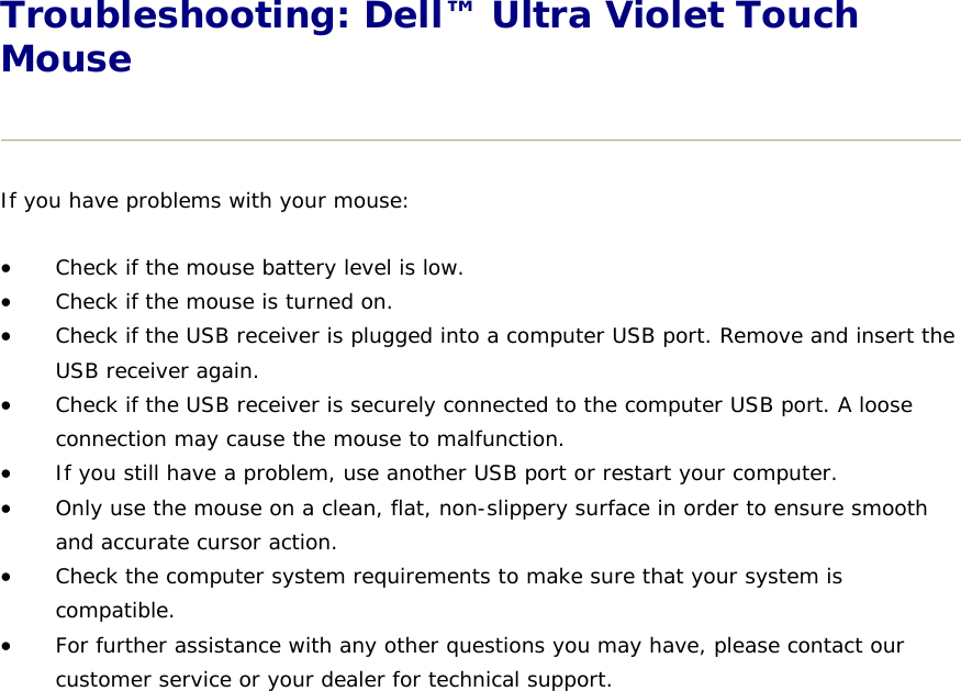 Troubleshooting: Dell™ Ultra Violet Touch Mouse  If you have problems with your mouse:  Check if the mouse battery level is low.   Check if the mouse is turned on.   Check if the USB receiver is plugged into a computer USB port. Remove and insert the USB receiver again.  Check if the USB receiver is securely connected to the computer USB port. A loose connection may cause the mouse to malfunction.   If you still have a problem, use another USB port or restart your computer.   Only use the mouse on a clean, flat, non-slippery surface in order to ensure smooth and accurate cursor action.   Check the computer system requirements to make sure that your system is compatible.  For further assistance with any other questions you may have, please contact our customer service or your dealer for technical support.               