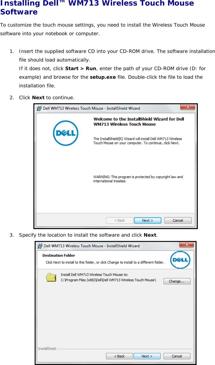 Installing Dell™ WM713 Wireless Touch Mouse Software  To customize the touch mouse settings, you need to install the Wireless Touch Mouse software into your notebook or computer.  1. Insert the supplied software CD into your CD-ROM drive. The software installation file should load automatically. If it does not, click Start &gt; Run, enter the path of your CD-ROM drive (D: for example) and browse for the setup.exe file. Double-click the file to load the installation file. 2. Click Next to continue.  3. Specify the location to install the software and click Next.   