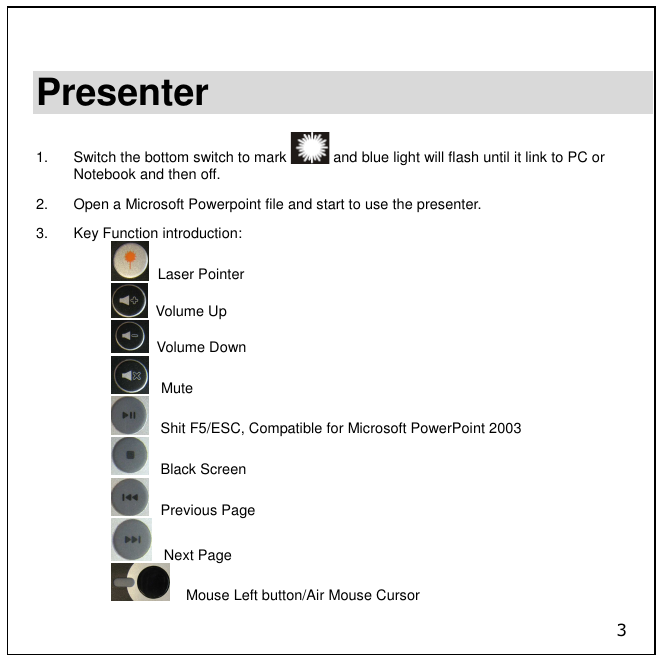3  Presenter  1.  Switch the bottom switch to mark   and blue light will flash until it link to PC or Notebook and then off. 2.  Open a Microsoft Powerpoint file and start to use the presenter.  3.  Key Function introduction:   Laser Pointer   Volume Up   Volume Down    Mute    Shit F5/ESC, Compatible for Microsoft PowerPoint 2003    Black Screen    Previous Page    Next Page     Mouse Left button/Air Mouse Cursor 