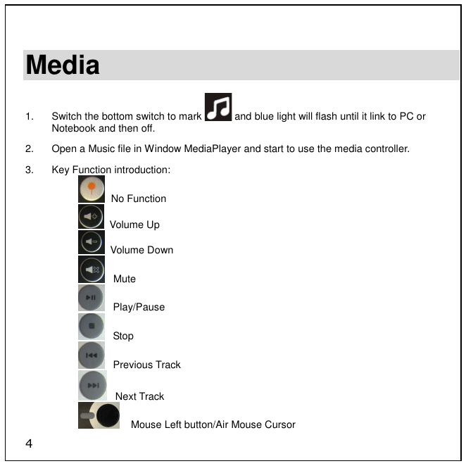 4  Media  1.  Switch the bottom switch to mark   and blue light will flash until it link to PC or Notebook and then off. 2.  Open a Music file in Window MediaPlayer and start to use the media controller. 3.  Key Function introduction:   No Function   Volume Up   Volume Down    Mute    Play/Pause    Stop    Previous Track    Next Track     Mouse Left button/Air Mouse Cursor 