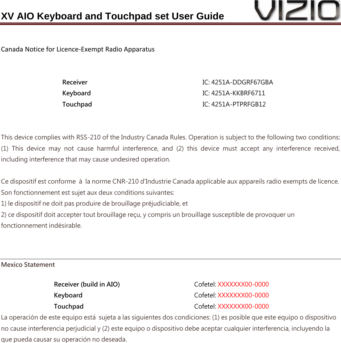 XV AIO Keyboard and Touchpad set User Guide  CanadaNoticeforLicence‐ExemptRadioApparatus  Receiver  IC: 4251A-DDGRF67GBA Keyboard  IC: 4251A-KKBRF6711 Touchpad  IC: 4251A-PTPRFGB12  This device complies with RSS-210 of the Industry Canada Rules. Operation is subject to the following two conditions: (1)  This  device  may  not  cause  harmful  interference,  and  (2)  this device must accept any interference received, including interference that may cause undesired operation.  Ce dispositif est conforme  à  la norme CNR-210 d&apos;Industrie Canada applicable aux appareils radio exempts de licence. Son fonctionnement est sujet aux deux conditions suivantes: 1) le dispositif ne doit pas produire de brouillage préjudiciable, et 2) ce dispositif doit accepter tout brouillage reçu, y compris un brouillage susceptible de provoquer un fonctionnement indésirable.   Mexico Statement Receiver (build in AIO)  Cofetel: XXXXXXX00-0000 Keyboard  Cofetel: XXXXXXX00-0000 Touchpad  Cofetel: XXXXXXX00-0000 La operación de este equipo está  sujeta a las siguientes dos condiciones: (1) es posible que este equipo o dispositivo no cause interferencia perjudicial y (2) este equipo o dispositivo debe aceptar cualquier interferencia, incluyendo la que pueda causar su operación no deseada. 