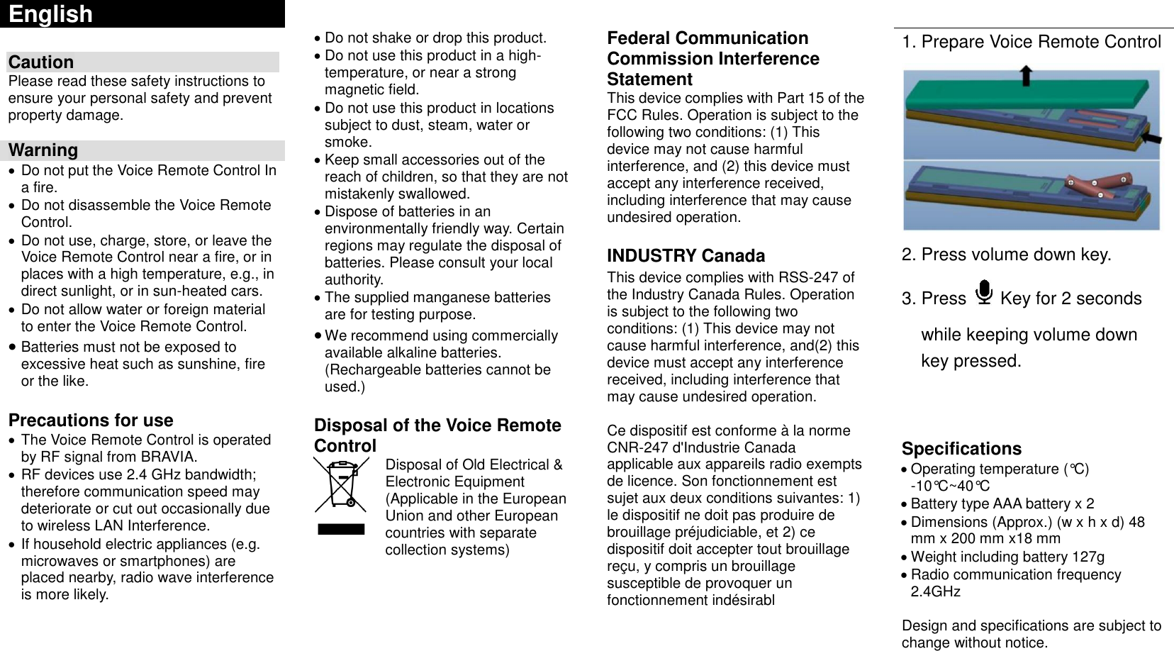 English          Do not shake or drop this product.  Do not use this product in a high- temperature, or near a strong magnetic field.  Do not use this product in locations subject to dust, steam, water or smoke.  Keep small accessories out of the reach of children, so that they are not mistakenly swallowed.  Dispose of batteries in an environmentally friendly way. Certain regions may regulate the disposal of batteries. Please consult your local authority.  The supplied manganese batteries are for testing purpose.  We recommend using commercially available alkaline batteries. (Rechargeable batteries cannot be used.)  Disposal of the Voice Remote Control  Federal Communication Commission Interference Statement This device complies with Part 15 of the FCC Rules. Operation is subject to the following two conditions: (1) This device may not cause harmful interference, and (2) this device must accept any interference received, including interference that may cause undesired operation.  INDUSTRY Canada This device complies with RSS-247 of the Industry Canada Rules. Operation is subject to the following two conditions: (1) This device may not cause harmful interference, and(2) this device must accept any interference received, including interference that may cause undesired operation.  Ce dispositif est conforme à la norme CNR-247 d&apos;Industrie Canada applicable aux appareils radio exempts de licence. Son fonctionnement est sujet aux deux conditions suivantes: 1) le dispositif ne doit pas produire de brouillage préjudiciable, et 2) ce dispositif doit accepter tout brouillage reçu, y compris un brouillage susceptible de provoquer un fonctionnement indésirabl  1. Prepare Voice Remote Control  2. Press volume down key. 3. Press    Key for 2 seconds while keeping volume down key pressed.    Specifications  Operating temperature (°C) -10°C~40°C  Battery type AAA battery x 2  Dimensions (Approx.) (w x h x d) 48 mm x 200 mm x18 mm    Weight including battery 127g  Radio communication frequency 2.4GHz  Design and specifications are subject to change without notice. Caution Please read these safety instructions to ensure your personal safety and prevent property damage.  Warning  Do not put the Voice Remote Control In a fire.  Do not disassemble the Voice Remote Control.  Do not use, charge, store, or leave the Voice Remote Control near a fire, or in places with a high temperature, e.g., in direct sunlight, or in sun-heated cars.  Do not allow water or foreign material to enter the Voice Remote Control.  Batteries must not be exposed to excessive heat such as sunshine, fire or the like.  Precautions for use  The Voice Remote Control is operated by RF signal from BRAVIA.  RF devices use 2.4 GHz bandwidth; therefore communication speed may deteriorate or cut out occasionally due to wireless LAN Interference.  If household electric appliances (e.g. microwaves or smartphones) are placed nearby, radio wave interference is more likely.  Disposal of Old Electrical &amp; Electronic Equipment (Applicable in the European Union and other European countries with separate collection systems)   