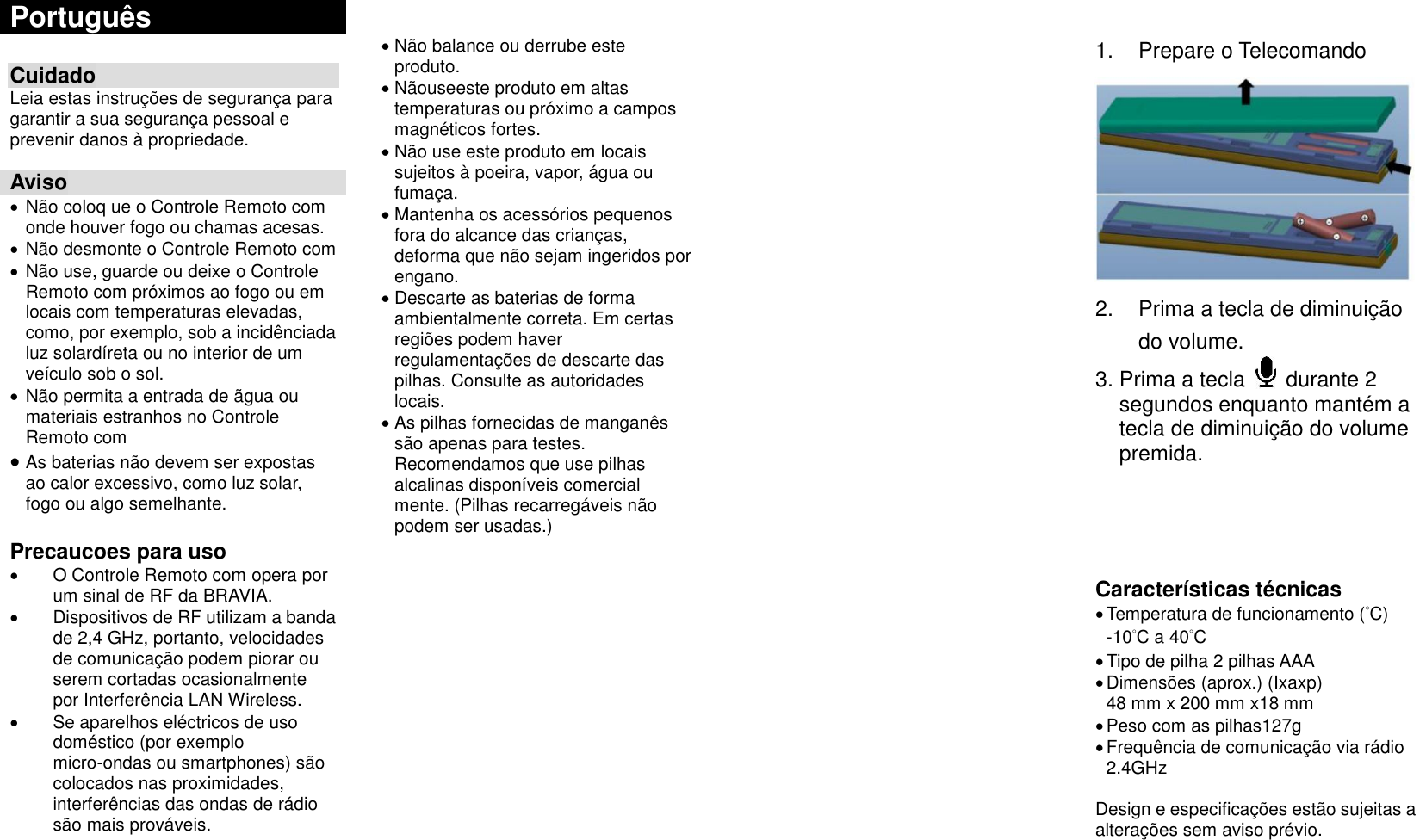 Português          Não balance ou derrube este produto.  Nãouseeste produto em altas temperaturas ou próximo a campos magnéticos fortes.  Não use este produto em locais sujeitos à poeira, vapor, água ou fumaça.  Mantenha os acessórios pequenos fora do alcance das crianças, deforma que não sejam ingeridos por engano.  Descarte as baterias de forma ambientalmente correta. Em certas regiões podem haver regulamentações de descarte das pilhas. Consulte as autoridades locais.  As pilhas fornecidas de manganês são apenas para testes. Recomendamos que use pilhas alcalinas disponíveis comercial mente. (Pilhas recarregáveis não podem ser usadas.)      1.  Prepare o Telecomando  2.  Prima a tecla de diminuição do volume. 3. Prima a tecla    durante 2 segundos enquanto mantém a tecla de diminuição do volume premida.     Características técnicas  Temperatura de funcionamento (°C) -10°C a 40°C  Tipo de pilha 2 pilhas AAA  Dimensões (aprox.) (Ixaxp) 48 mm x 200 mm x18 mm    Peso com as pilhas127g  Frequência de comunicação via rádio 2.4GHz  Design e especificações estão sujeitas a alterações sem aviso prévio. Cuidado Leia estas instruções de segurança para garantir a sua segurança pessoal e prevenir danos à propriedade.  Aviso  Não coloq ue o Controle Remoto com onde houver fogo ou chamas acesas.  Não desmonte o Controle Remoto com  Não use, guarde ou deixe o Controle Remoto com próximos ao fogo ou em locais com temperaturas elevadas, como, por exemplo, sob a incidênciada luz solardíreta ou no interior de um veículo sob o sol.  Não permita a entrada de ãgua ou materiais estranhos no Controle Remoto com  As baterias não devem ser expostas ao calor excessivo, como luz solar, fogo ou algo semelhante.  Precaucoes para uso   O Controle Remoto com opera por um sinal de RF da BRAVIA.   Dispositivos de RF utilizam a banda de 2,4 GHz, portanto, velocidades de comunicação podem piorar ou serem cortadas ocasionalmente por Interferência LAN Wireless.   Se aparelhos eléctricos de uso doméstico (por exemplo micro-ondas ou smartphones) são colocados nas proximidades, interferências das ondas de rádio são mais prováveis.       