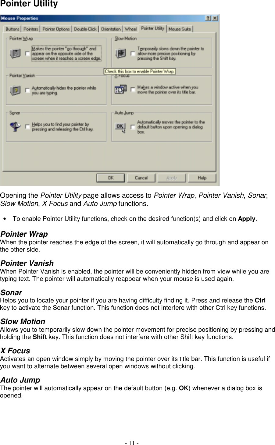 - 11 -Pointer UtilityOpening the Pointer Utility page allows access to Pointer Wrap, Pointer Vanish, Sonar,Slow Motion, X Focus and Auto Jump functions.•  To enable Pointer Utility functions, check on the desired function(s) and click on Apply.Pointer WrapWhen the pointer reaches the edge of the screen, it will automatically go through and appear onthe other side.Pointer VanishWhen Pointer Vanish is enabled, the pointer will be conveniently hidden from view while you aretyping text. The pointer will automatically reappear when your mouse is used again.SonarHelps you to locate your pointer if you are having difficulty finding it. Press and release the Ctrlkey to activate the Sonar function. This function does not interfere with other Ctrl key functions.Slow MotionAllows you to temporarily slow down the pointer movement for precise positioning by pressing andholding the Shift key. This function does not interfere with other Shift key functions.X FocusActivates an open window simply by moving the pointer over its title bar. This function is useful ifyou want to alternate between several open windows without clicking.Auto JumpThe pointer will automatically appear on the default button (e.g. OK) whenever a dialog box isopened.
