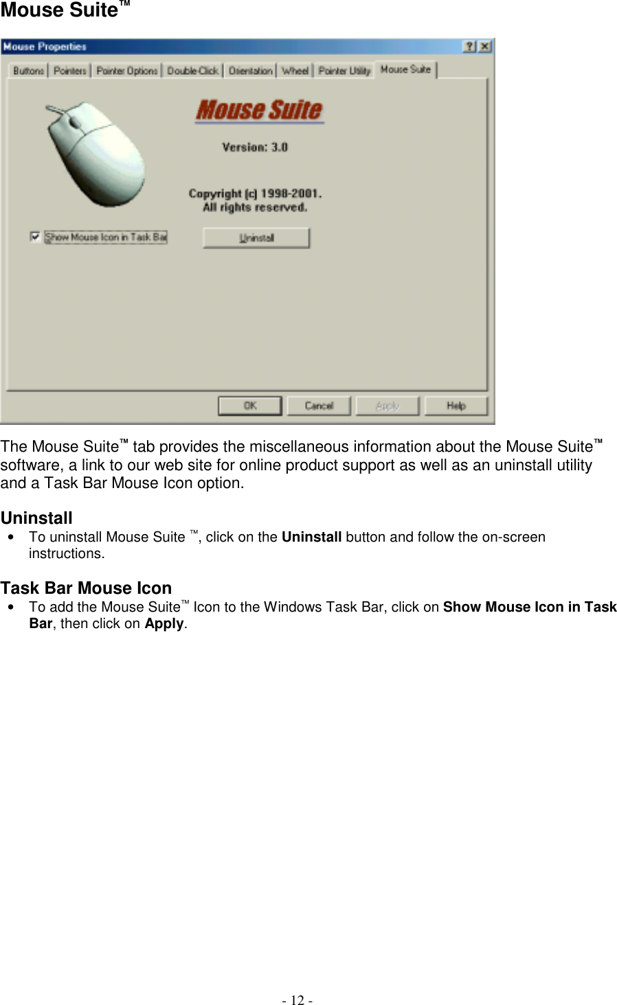 - 12 -Mouse Suite™The Mouse Suite™ tab provides the miscellaneous information about the Mouse Suite™software, a link to our web site for online product support as well as an uninstall utilityand a Task Bar Mouse Icon option.Uninstall•  To uninstall Mouse Suite ™, click on the Uninstall button and follow the on-screeninstructions.Task Bar Mouse Icon•  To add the Mouse Suite™ Icon to the Windows Task Bar, click on Show Mouse Icon in TaskBar, then click on Apply.