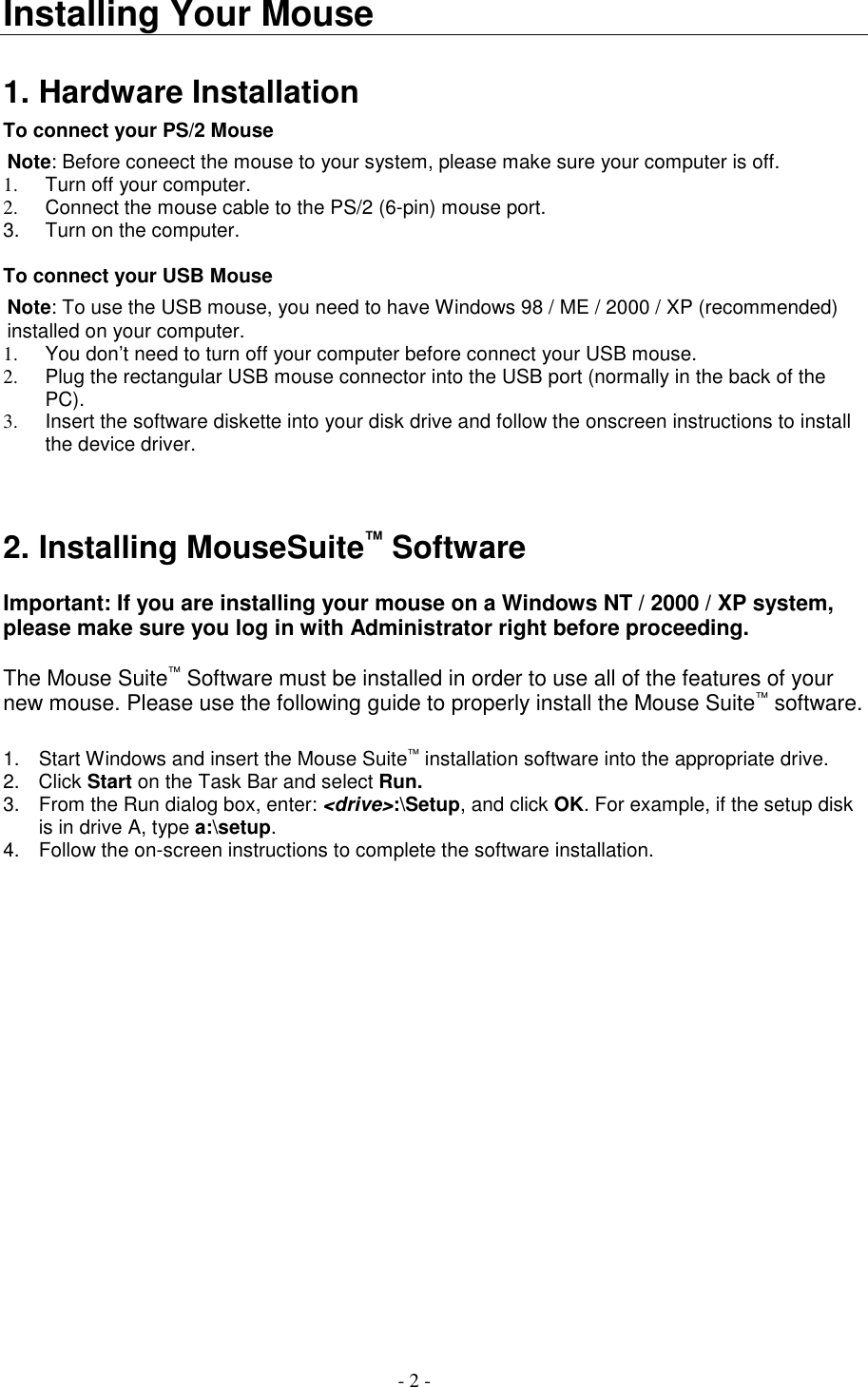 - 2 -Installing Your Mouse1. Hardware InstallationTo connect your PS/2 MouseNote: Before coneect the mouse to your system, please make sure your computer is off.1.  Turn off your computer.2.  Connect the mouse cable to the PS/2 (6-pin) mouse port.3.  Turn on the computer.To connect your USB MouseNote: To use the USB mouse, you need to have Windows 98 / ME / 2000 / XP (recommended)installed on your computer.1.  You don’t need to turn off your computer before connect your USB mouse.2.  Plug the rectangular USB mouse connector into the USB port (normally in the back of thePC).3.  Insert the software diskette into your disk drive and follow the onscreen instructions to installthe device driver.2. Installing MouseSuite™ SoftwareImportant: If you are installing your mouse on a Windows NT / 2000 / XP system,please make sure you log in with Administrator right before proceeding.The Mouse Suite™ Software must be installed in order to use all of the features of yournew mouse. Please use the following guide to properly install the Mouse Suite™ software.1.  Start Windows and insert the Mouse Suite™ installation software into the appropriate drive.2. Click Start on the Task Bar and select Run.3.  From the Run dialog box, enter: &lt;drive&gt;:\Setup, and click OK. For example, if the setup diskis in drive A, type a:\setup.4.  Follow the on-screen instructions to complete the software installation.