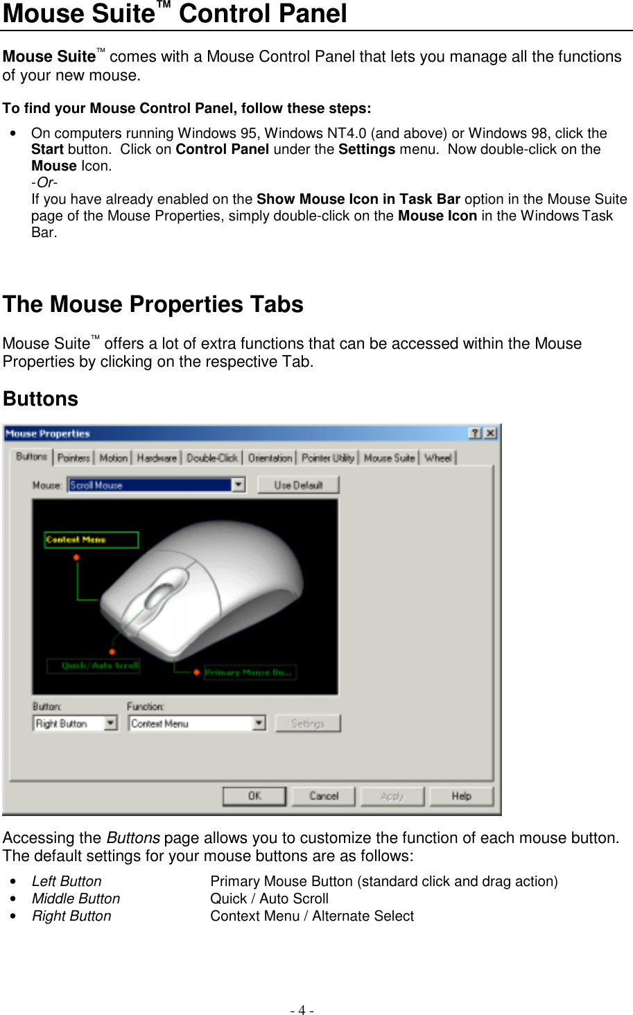 - 4 -Mouse Suite™ Control PanelMouse Suite™ comes with a Mouse Control Panel that lets you manage all the functionsof your new mouse.To find your Mouse Control Panel, follow these steps:•  On computers running Windows 95, Windows NT4.0 (and above) or Windows 98, click theStart button.  Click on Control Panel under the Settings menu.  Now double-click on theMouse Icon.-Or-If you have already enabled on the Show Mouse Icon in Task Bar option in the Mouse Suitepage of the Mouse Properties, simply double-click on the Mouse Icon in the Windows TaskBar.The Mouse Properties TabsMouse Suite™ offers a lot of extra functions that can be accessed within the MouseProperties by clicking on the respective Tab.ButtonsAccessing the Buttons page allows you to customize the function of each mouse button.The default settings for your mouse buttons are as follows:• Left Button Primary Mouse Button (standard click and drag action)• Middle Button Quick / Auto Scroll• Right Button Context Menu / Alternate Select