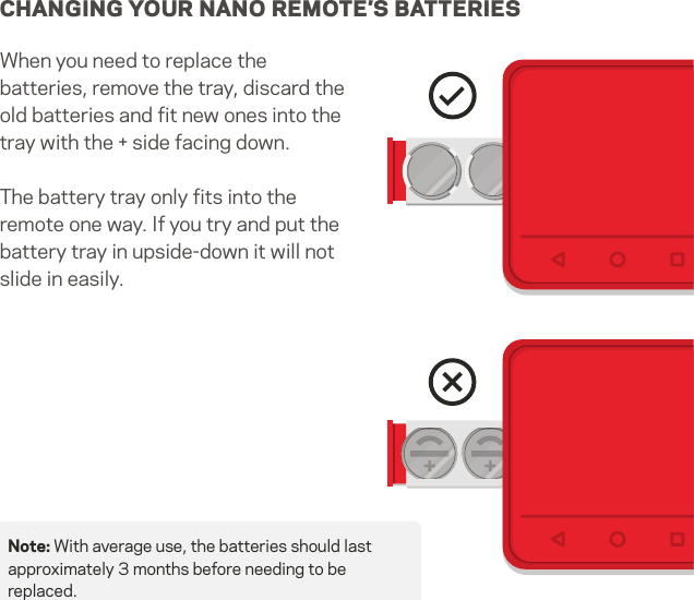 CHANGING YOUR NANO REMOTE’S BATTERIESWhen you need to replace the  batteries, remove the tray, discard the old batteries and ﬁt new ones into the tray with the + side facing down.The battery tray only ﬁts into the remote one way. If you try and put the battery tray in upside-down it will not slide in easily.Note: With average use, the batteries should last approximately 3 months before needing to be replaced.10   