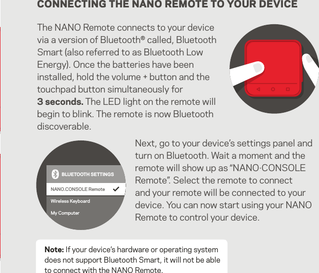 CONNECTING THE NANO REMOTE TO YOUR DEVICEThe NANO Remote connects to your device via a version of Bluetooth® called, Bluetooth Smart (also referred to as Bluetooth Low Energy). Once the batteries have been installed, hold the volume + button and the touchpad button simultaneously for 3 seconds. The LED light on the remote will begin to blink. The remote is now Bluetooth discoverable.Note: If your device’s hardware or operating system does not support Bluetooth Smart, it will not be able to connect with the NANO Remote.NANO.CONSOLE RemoteWireless KeyboardMy ComputerBLUETOOTH SETTINGSNANO.CONSOLE RemoteWireless KeyboardMy ComputerBLUETOOTH SETTINGSNext, go to your device’s settings panel and turn on Bluetooth. Wait a moment and the remote will show up as “NANO·CONSOLE Remote”. Select the remote to connect and your remote will be connected to your device. You can now start using your NANO Remote to control your device.11   