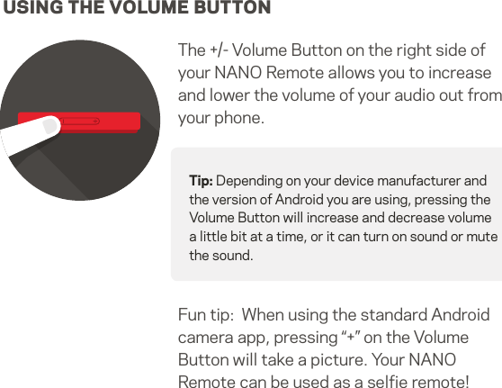 USING THE VOLUME BUTTONThe +/- Volume Button on the right side of your NANO Remote allows you to increaseand lower the volume of your audio out from your phone.Tip: Depending on your device manufacturer and the version of Android you are using, pressing the Volume Button will increase and decrease volume a little bit at a time, or it can turn on sound or mute the sound.Fun tip:  When using the standard Android camera app, pressing “+” on the VolumeButton will take a picture. Your NANO Remote can be used as a selﬁe remote!12   