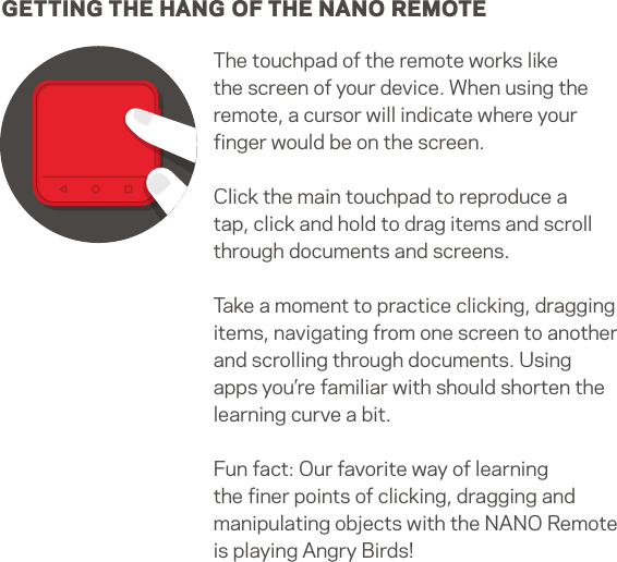 GETTING THE HANG OF THE NANO REMOTEThe touchpad of the remote works like the screen of your device. When using the remote, a cursor will indicate where your ﬁnger would be on the screen. Click the main touchpad to reproduce a tap, click and hold to drag items and scroll through documents and screens.Take a moment to practice clicking, dragging items, navigating from one screen to another and scrolling through documents. Using apps you’re familiar with should shorten the learning curve a bit. Fun fact: Our favorite way of learning the ﬁner points of clicking, dragging and manipulating objects with the NANO Remote is playing Angry Birds!13   