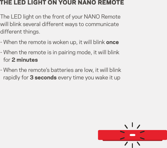 THE LED LIGHT ON YOUR NANO REMOTEThe LED light on the front of your NANO Remote will blink several different ways to communicate different things.- When the remote is woken up, it will blink once-  When the remote is in pairing mode, it will blink for 2 minutes-  When the remote’s batteries are low, it will blink rapidly for 3 seconds every time you wake it upNANO.CONSOLE RemoteWireless KeyboardMy ComputerBLUETOOTH SETTINGS14   