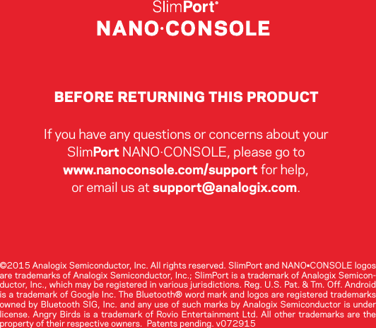 BEFORE RETURNING THIS PRODUCTIf you have any questions or concerns about your SlimPort NANO·CONSOLE, please go to www.nanoconsole.com/support for help, or email us at support@analogix.com.  ©2015 Analogix Semiconductor, Inc. All rights reserved. SlimPort and NANO•CONSOLE logos are trademarks of Analogix Semiconductor, Inc.; SlimPort is a trademark of Analogix Semicon-ductor, Inc., which may be registered in various jurisdictions. Reg. U.S. Pat. &amp; Tm. Off. Android is a trademark of Google Inc. The Bluetooth® word mark and logos are registered trademarks owned by Bluetooth SIG, Inc. and any use of such marks by Analogix Semiconductor is under license. Angry Birds is a trademark of Rovio Entertainment Ltd. All other trademarks are the property of their respective owners.  Patents pending. v072915