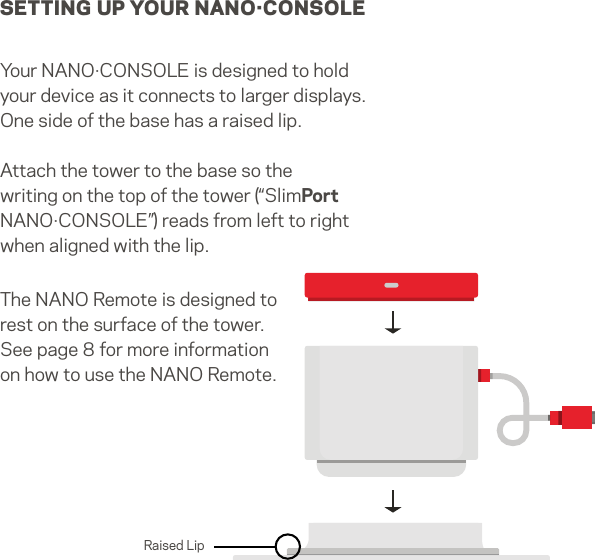 SETTING UP YOUR NANO·CONSOLEYour NANO·CONSOLE is designed to hold your device as it connects to larger displays. One side of the base has a raised lip. Attach the tower to the base so the writing on the top of the tower (“SlimPort NANO·CONSOLE”) reads from left to right when aligned with the lip.The NANO Remote is designed to rest on the surface of the tower. See page 8 for more information on how to use the NANO Remote.Raised Lip4   