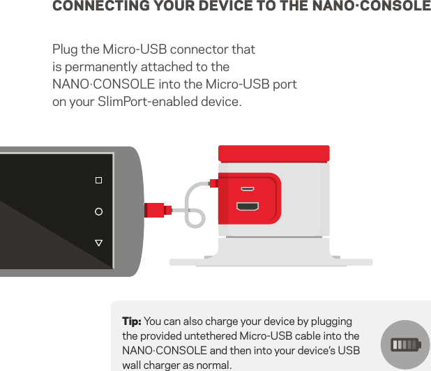 CONNECTING YOUR DEVICE TO THE NANO·CONSOLEPlug the Micro-USB connector that is permanently attached to the NANO·CONSOLE into the Micro-USB port on your SlimPort-enabled device.Tip: You can also charge your device by plugging the provided untethered Micro-USB cable into the NANO·CONSOLE and then into your device’s USB wall charger as normal. 5   