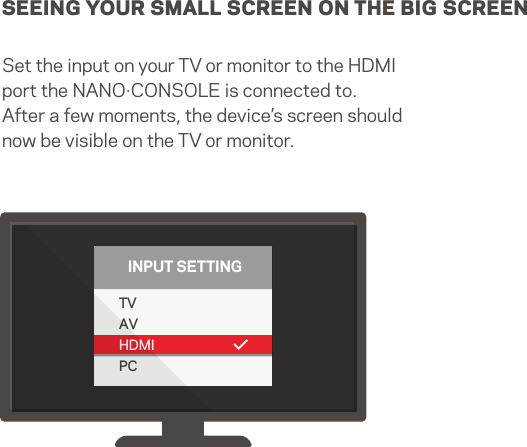 SEEING YOUR SMALL SCREEN ON THE BIG SCREENSet the input on your TV or monitor to the HDMI port the NANO·CONSOLE is connected to. After a few moments, the device’s screen should now be visible on the TV or monitor.TVAVHDMIPCINPUT SETTING7   