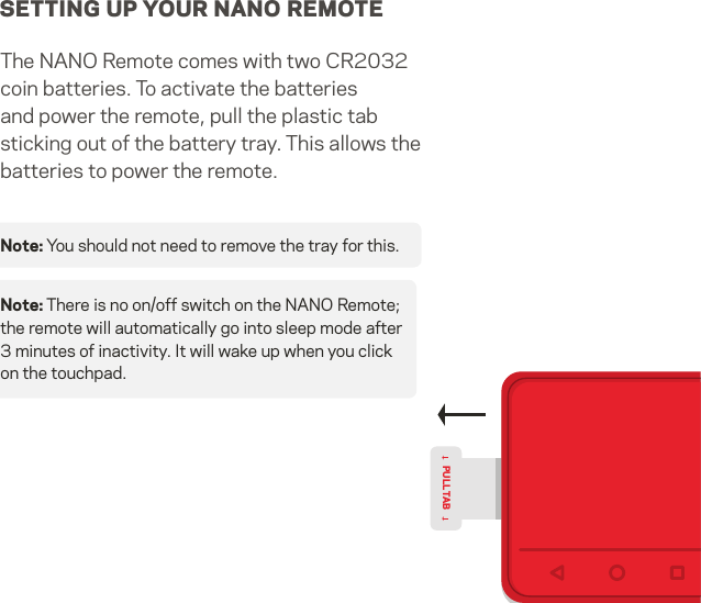 SETTING UP YOUR NANO REMOTEThe NANO Remote comes with two CR2032 coin batteries. To activate the batteries and power the remote, pull the plastic tab sticking out of the battery tray. This allows the batteries to power the remote. Note: You should not need to remove the tray for this.PULL TABNote: There is no on/off switch on the NANO Remote; the remote will automatically go into sleep mode after 3 minutes of inactivity. It will wake up when you click on the touchpad.9   