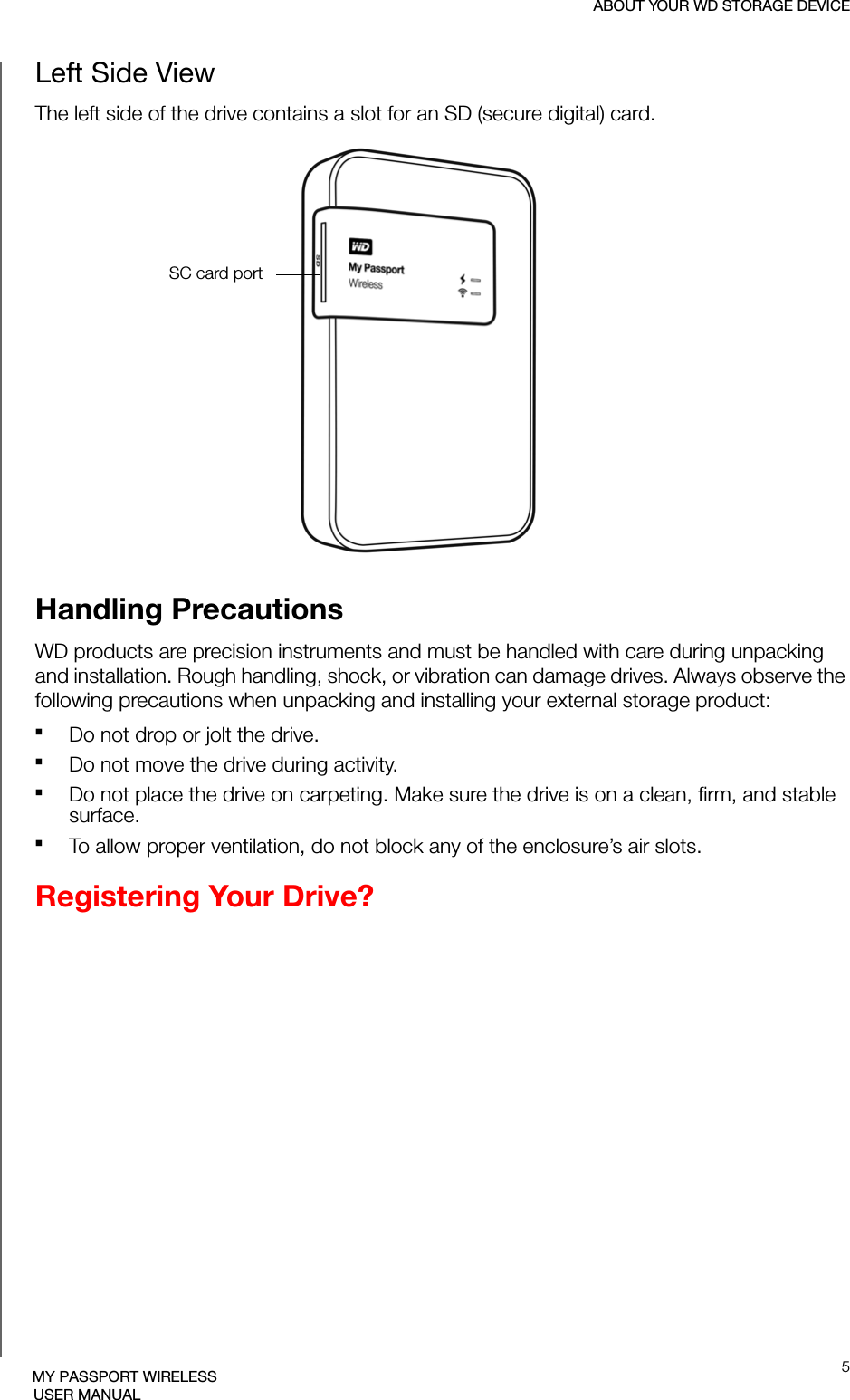 ABOUT YOUR WD STORAGE DEVICE5MY PASSPORT WIRELESSUSER MANUALLeft Side ViewThe left side of the drive contains a slot for an SD (secure digital) card.Handling PrecautionsWD products are precision instruments and must be handled with care during unpacking and installation. Rough handling, shock, or vibration can damage drives. Always observe the following precautions when unpacking and installing your external storage product:Do not drop or jolt the drive.Do not move the drive during activity.Do not place the drive on carpeting. Make sure the drive is on a clean, firm, and stable surface.To allow proper ventilation, do not block any of the enclosure’s air slots.Registering Your Drive?SC card port