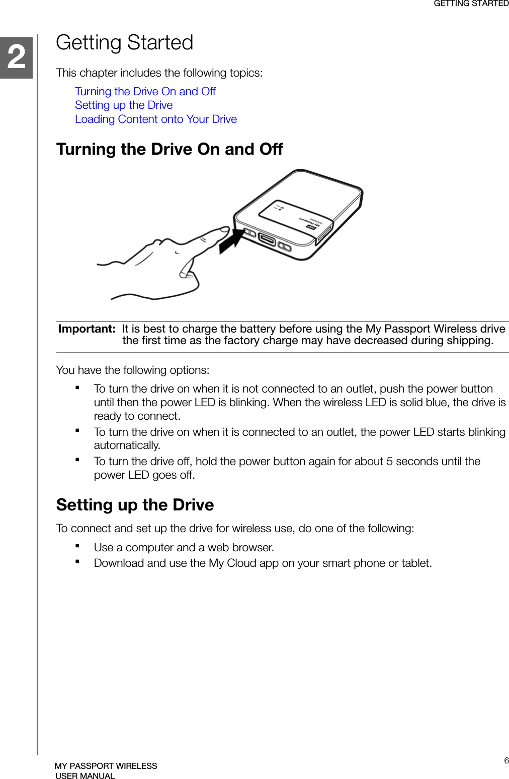 GETTING STARTED6MY PASSPORT WIRELESSUSER MANUALGetting StartedThis chapter includes the following topics:Turning the Drive On and OffSetting up the DriveLoading Content onto Your DriveTurning the Drive On and OffYou have the following options:To turn the drive on when it is not connected to an outlet, push the power button until then the power LED is blinking. When the wireless LED is solid blue, the drive is ready to connect. To turn the drive on when it is connected to an outlet, the power LED starts blinking automatically.To turn the drive off, hold the power button again for about 5 seconds until the power LED goes off.Setting up the DriveTo connect and set up the drive for wireless use, do one of the following:Use a computer and a web browser.Download and use the My Cloud app on your smart phone or tablet.Important:  It is best to charge the battery before using the My Passport Wireless drive the first time as the factory charge may have decreased during shipping.1212
