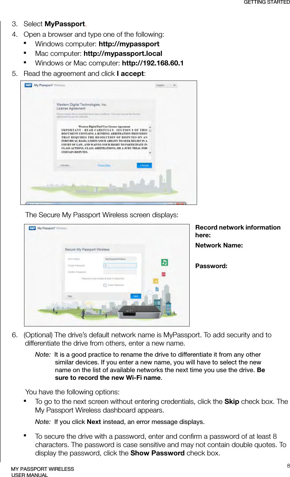 GETTING STARTED8MY PASSPORT WIRELESSUSER MANUAL3.   Select MyPassport.4.   Open a browser and type one of the following:Windows computer: http://mypassport Mac computer: http://mypassport.localWindows or Mac computer: http://192.168.60.15.   Read the agreement and click I accept:The Secure My Passport Wireless screen displays:6.   (Optional) The drive’s default network name is MyPassport. To add security and to differentiate the drive from others, enter a new name. Note:  It is a good practice to rename the drive to differentiate it from any other similar devices. If you enter a new name, you will have to select the new name on the list of available networks the next time you use the drive. Be sure to record the new Wi-Fi name.You have the following options:To go to the next screen without entering credentials, click the Skip check box. The My Passport Wireless dashboard appears.Note:  If you click Next instead, an error message displays.To secure the drive with a password, enter and confirm a password of at least 8 characters. The password is case sensitive and may not contain double quotes. To display the password, click the Show Password check box.Record network information here:Network Name:Password: