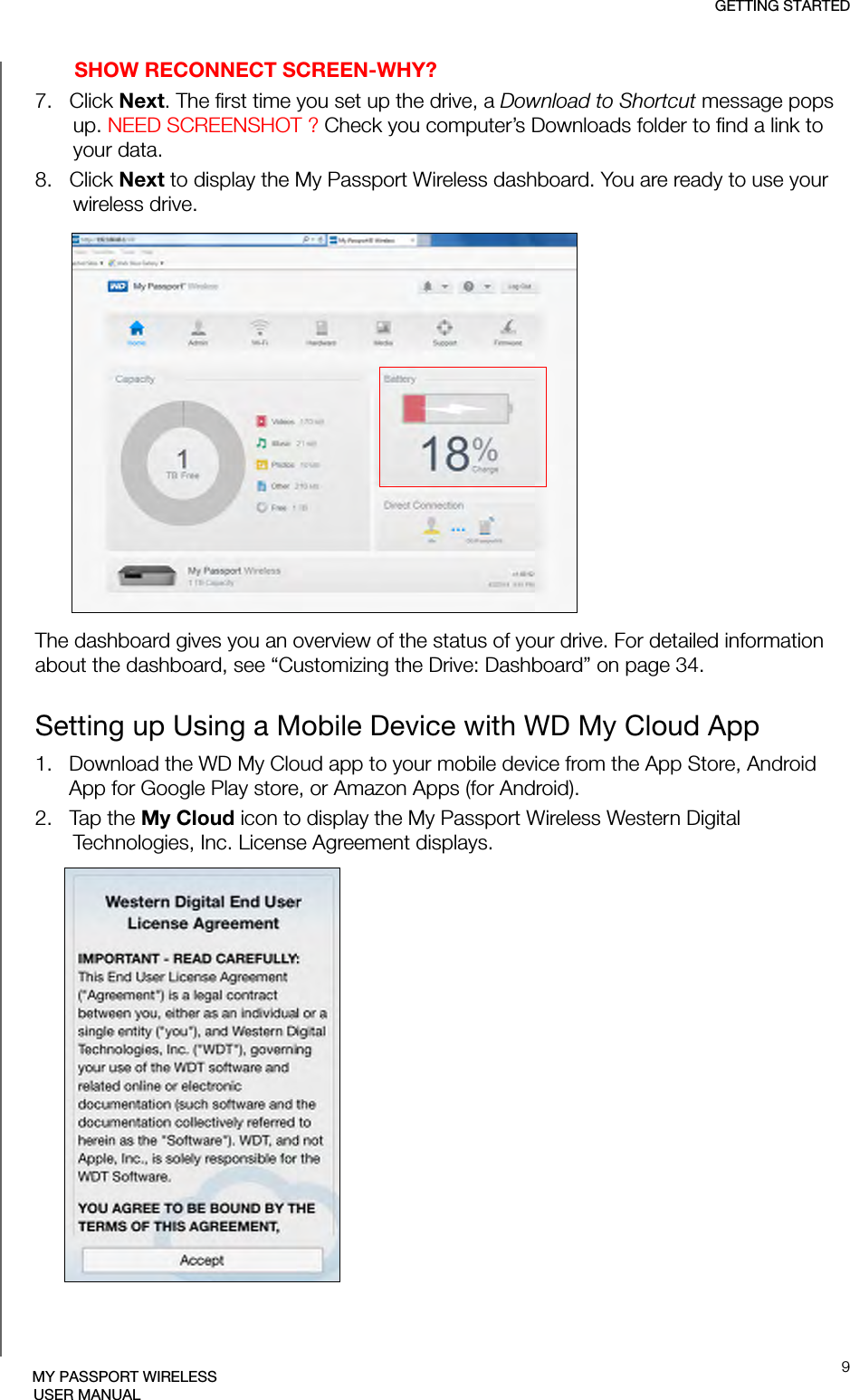 GETTING STARTED9MY PASSPORT WIRELESSUSER MANUALSHOW RECONNECT SCREEN-WHY?7.   Click Next. The first time you set up the drive, a Download to Shortcut message pops up. NEED SCREENSHOT ? Check you computer’s Downloads folder to find a link to your data.8.   Click Next to display the My Passport Wireless dashboard. You are ready to use your wireless drive.The dashboard gives you an overview of the status of your drive. For detailed information about the dashboard, see “Customizing the Drive: Dashboard” on page 34.Setting up Using a Mobile Device with WD My Cloud App1.   Download the WD My Cloud app to your mobile device from the App Store, Android App for Google Play store, or Amazon Apps (for Android). 2.   Tap the My Cloud icon to display the My Passport Wireless Western Digital Technologies, Inc. License Agreement displays.