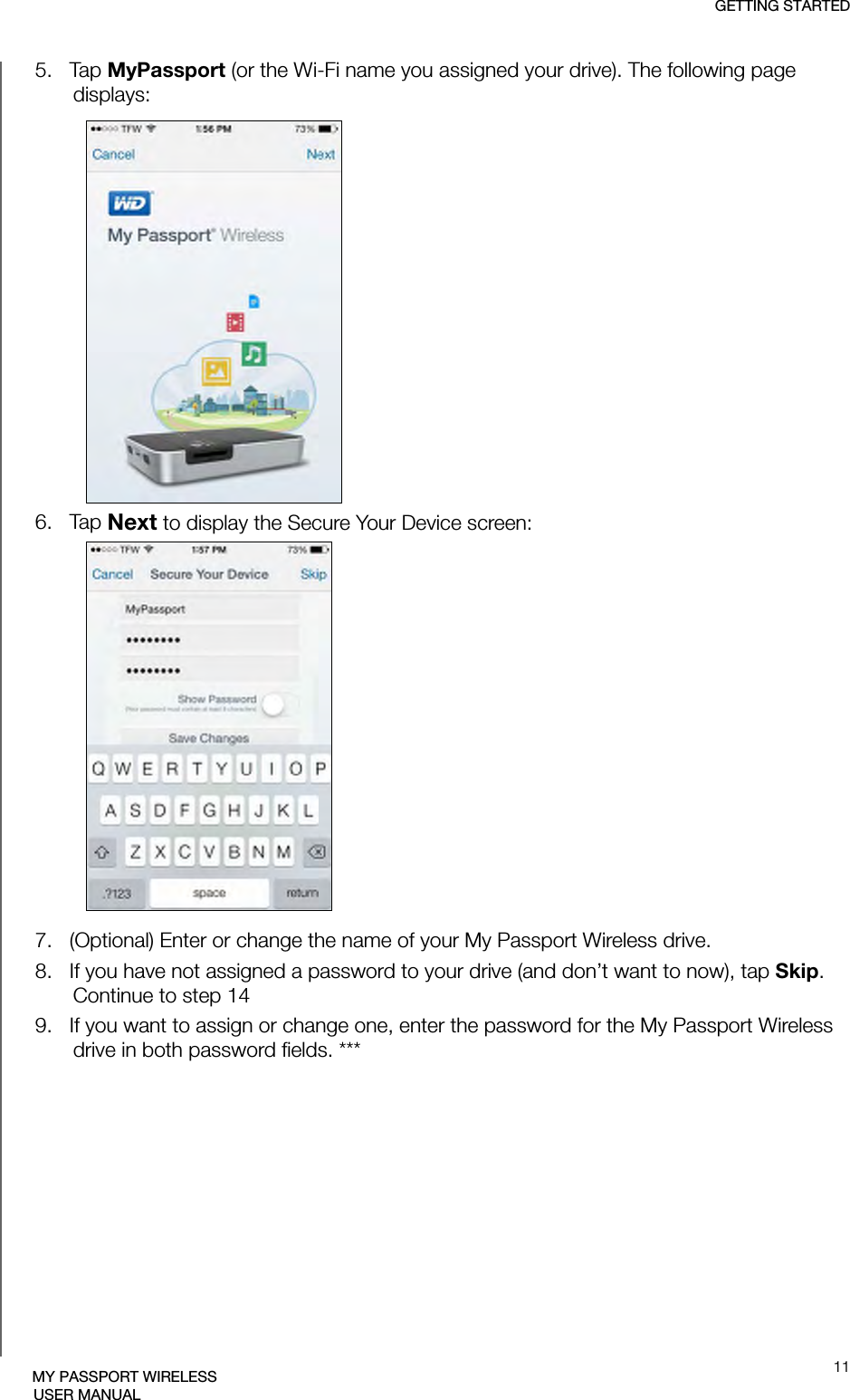 GETTING STARTED11MY PASSPORT WIRELESSUSER MANUAL5.   Tap MyPassport (or the Wi-Fi name you assigned your drive). The following page displays:6.   Tap Next to display the Secure Your Device screen:7.   (Optional) Enter or change the name of your My Passport Wireless drive.8.   If you have not assigned a password to your drive (and don’t want to now), tap Skip. Continue to step 149.   If you want to assign or change one, enter the password for the My Passport Wireless drive in both password fields. ***