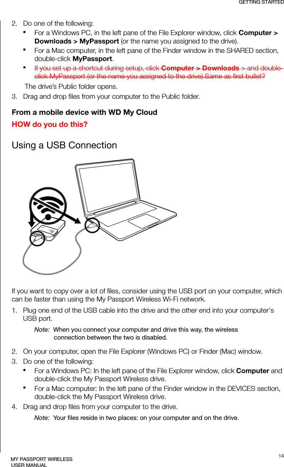 GETTING STARTED14MY PASSPORT WIRELESSUSER MANUAL2.   Do one of the following:For a Windows PC, in the left pane of the File Explorer window, click Computer &gt; Downloads &gt; MyPassport (or the name you assigned to the drive).For a Mac computer, in the left pane of the Finder window in the SHARED section, double-click MyPassport.If you set up a shortcut during setup, click Computer &gt; Downloads &gt; and double-click MyPassport (or the name you assigned to the drive).Same as first bullet?The drive’s Public folder opens.3.   Drag and drop files from your computer to the Public folder.From a mobile device with WD My CloudHOW do you do this?Using a USB ConnectionIf you want to copy over a lot of files, consider using the USB port on your computer, which can be faster than using the My Passport Wireless Wi-Fi network. 1.   Plug one end of the USB cable into the drive and the other end into your computer&apos;s USB port.Note:  When you connect your computer and drive this way, the wireless connection between the two is disabled.2.   On your computer, open the File Explorer (Windows PC) or Finder (Mac) window.3.   Do one of the following:For a Windows PC: In the left pane of the File Explorer window, click Computer and double-click the My Passport Wireless drive.For a Mac computer: In the left pane of the Finder window in the DEVICES section, double-click the My Passport Wireless drive.4.   Drag and drop files from your computer to the drive.Note:  Your files reside in two places: on your computer and on the drive.