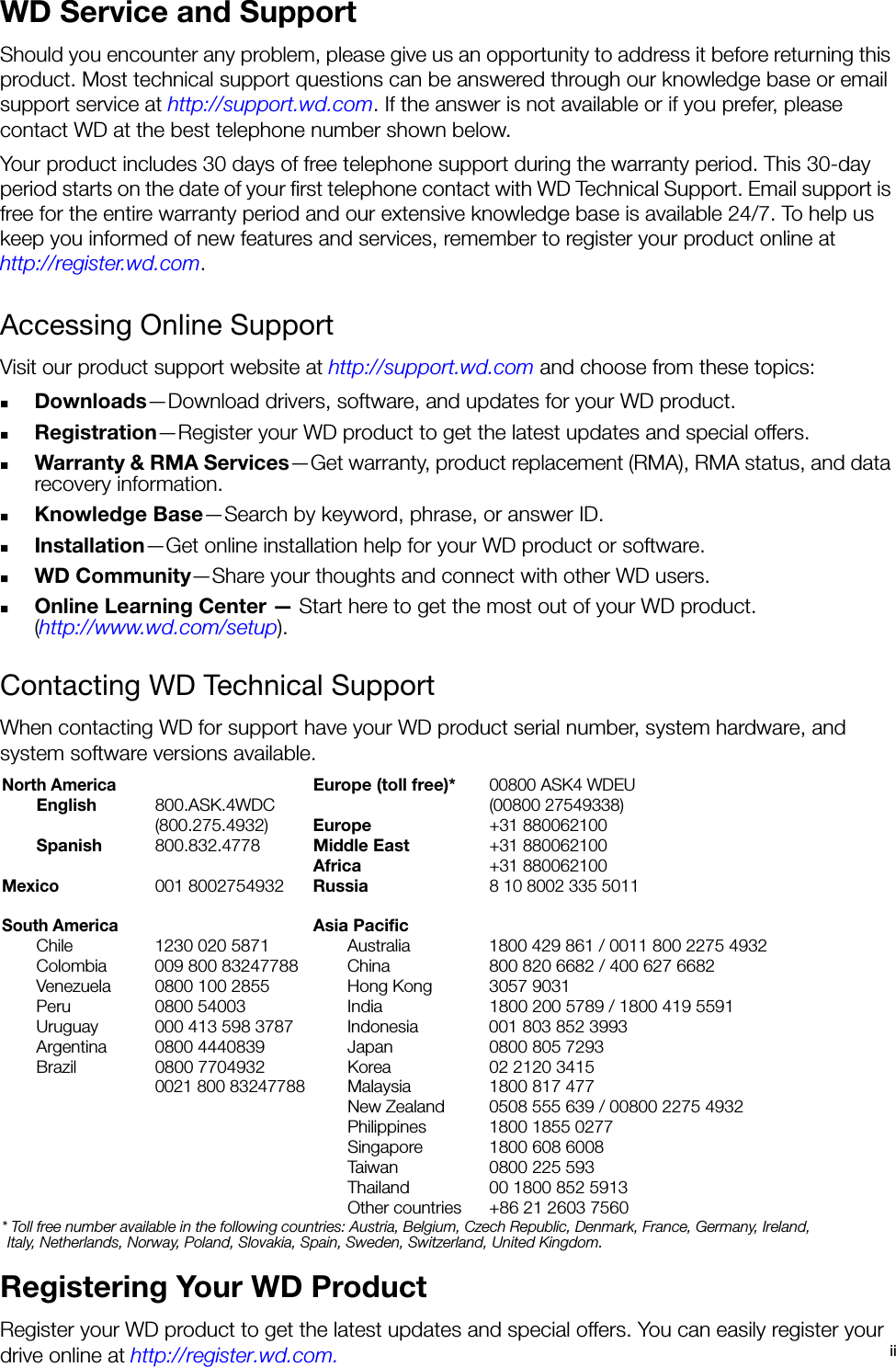 iiWD Service and SupportShould you encounter any problem, please give us an opportunity to address it before returning this product. Most technical support questions can be answered through our knowledge base or email support service at http://support.wd.com. If the answer is not available or if you prefer, please contact WD at the best telephone number shown below.Your product includes 30 days of free telephone support during the warranty period. This 30-day period starts on the date of your first telephone contact with WD Technical Support. Email support is free for the entire warranty period and our extensive knowledge base is available 24/7. To help us keep you informed of new features and services, remember to register your product online at http://register.wd.com.Accessing Online SupportVisit our product support website at http://support.wd.com and choose from these topics:Downloads—Download drivers, software, and updates for your WD product.Registration—Register your WD product to get the latest updates and special offers.Warranty &amp; RMA Services—Get warranty, product replacement (RMA), RMA status, and data recovery information.Knowledge Base—Search by keyword, phrase, or answer ID. Installation—Get online installation help for your WD product or software.WD Community—Share your thoughts and connect with other WD users.Online Learning Center — Start here to get the most out of your WD product. (http://www.wd.com/setup). Contacting WD Technical Support When contacting WD for support have your WD product serial number, system hardware, and system software versions available.Registering Your WD ProductRegister your WD product to get the latest updates and special offers. You can easily register your drive online at http://register.wd.com.North AmericaEurope (toll free)*00800 ASK4 WDEUEnglish 800.ASK.4WDC(00800 27549338)(800.275.4932) Europe+31 880062100Spanish 800.832.4778 Middle East+31 880062100Africa+31 880062100Mexico001 8002754932 Russia8 10 8002 335 5011South AmericaAsia PacificChile  1230 020 5871 Australia 1800 429 861 / 0011 800 2275 4932Colombia 009 800 83247788 China 800 820 6682 / 400 627 6682Venezuela  0800 100 2855 Hong Kong 3057 9031Peru 0800 54003 India 1800 200 5789 / 1800 419 5591Uruguay 000 413 598 3787 Indonesia 001 803 852 3993Argentina 0800 4440839 Japan 0800 805 7293Brazil 0800 7704932  Korea 02 2120 34150021 800 83247788Malaysia 1800 817 477New Zealand 0508 555 639 / 00800 2275 4932Philippines 1800 1855 0277Singapore 1800 608 6008Taiwan 0800 225 593Thailand 00 1800 852 5913Other countries +86 21 2603 7560* Toll free number available in the following countries: Austria, Belgium, Czech Republic, Denmark, France, Germany, Ireland, Italy, Netherlands, Norway, Poland, Slovakia, Spain, Sweden, Switzerland, United Kingdom. 