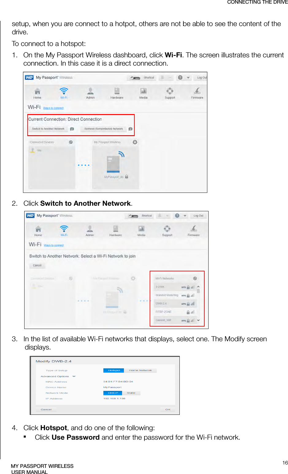 CONNECTING THE DRIVE16MY PASSPORT WIRELESSUSER MANUALsetup, when you are connect to a hotpot, others are not be able to see the content of the drive.To connect to a hotspot:1.   On the My Passport Wireless dashboard, click Wi-Fi. The screen illustrates the current connection. In this case it is a direct connection.2.   Click Switch to Another Network.3.   In the list of available Wi-Fi networks that displays, select one. The Modify screen displays. 4.   Click Hotspot, and do one of the following:Click Use Password and enter the password for the Wi-Fi network.