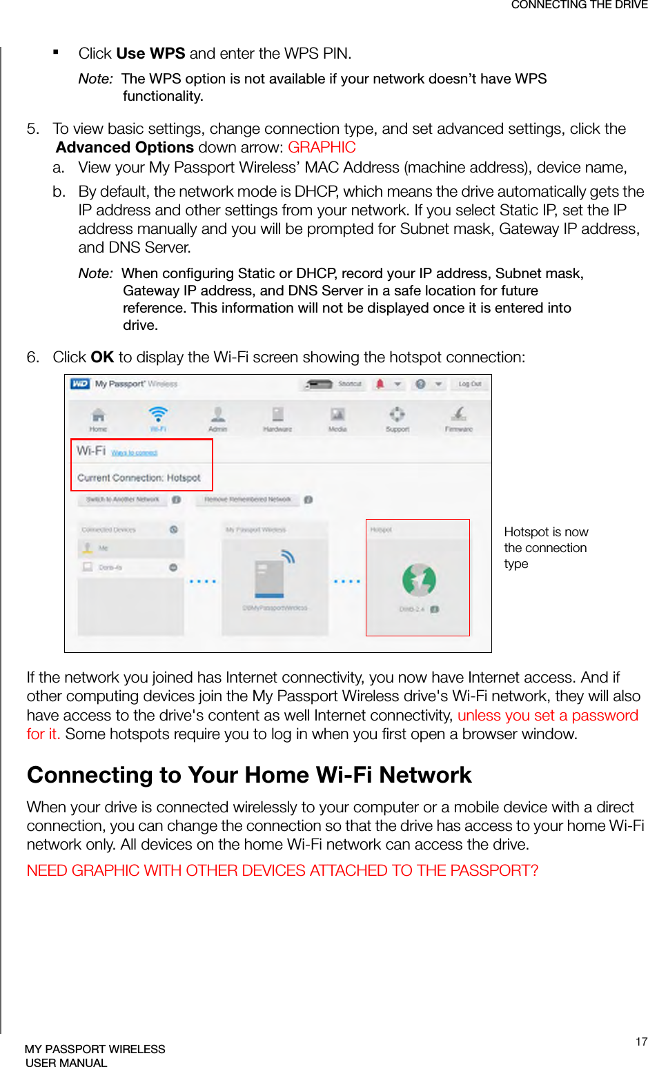 CONNECTING THE DRIVE17MY PASSPORT WIRELESSUSER MANUALClick Use WPS and enter the WPS PIN.Note:  The WPS option is not available if your network doesn’t have WPS functionality.5.   To view basic settings, change connection type, and set advanced settings, click the Advanced Options down arrow: GRAPHICa. View your My Passport Wireless’ MAC Address (machine address), device name, b. By default, the network mode is DHCP, which means the drive automatically gets the IP address and other settings from your network. If you select Static IP, set the IP address manually and you will be prompted for Subnet mask, Gateway IP address, and DNS Server.Note:  When configuring Static or DHCP, record your IP address, Subnet mask, Gateway IP address, and DNS Server in a safe location for future reference. This information will not be displayed once it is entered into drive.6.   Click OK to display the Wi-Fi screen showing the hotspot connection:If the network you joined has Internet connectivity, you now have Internet access. And if other computing devices join the My Passport Wireless drive&apos;s Wi-Fi network, they will also have access to the drive&apos;s content as well Internet connectivity, unless you set a password for it. Some hotspots require you to log in when you first open a browser window.Connecting to Your Home Wi-Fi NetworkWhen your drive is connected wirelessly to your computer or a mobile device with a direct connection, you can change the connection so that the drive has access to your home Wi-Fi network only. All devices on the home Wi-Fi network can access the drive.NEED GRAPHIC WITH OTHER DEVICES ATTACHED TO THE PASSPORT?Hotspot is now the connection type