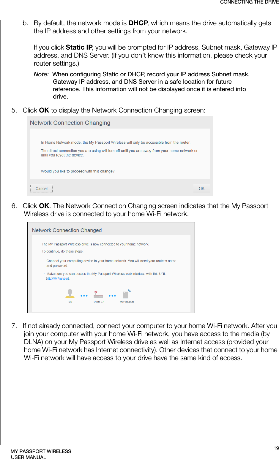 CONNECTING THE DRIVE19MY PASSPORT WIRELESSUSER MANUALb. By default, the network mode is DHCP, which means the drive automatically gets the IP address and other settings from your network.If you click Static IP, you will be prompted for IP address, Subnet mask, Gateway IP address, and DNS Server. (If you don’t know this information, please check your router settings.) Note:  When configuring Static or DHCP, record your IP address Subnet mask, Gateway IP address, and DNS Server in a safe location for future reference. This information will not be displayed once it is entered into drive.5.   Click OK to display the Network Connection Changing screen:6.   Click OK. The Network Connection Changing screen indicates that the My Passport Wireless drive is connected to your home Wi-Fi network.7.   If not already connected, connect your computer to your home Wi-Fi network. After you join your computer with your home Wi-Fi network, you have access to the media (by DLNA) on your My Passport Wireless drive as well as Internet access (provided your home Wi-Fi network has Internet connectivity). Other devices that connect to your home Wi-Fi network will have access to your drive have the same kind of access.