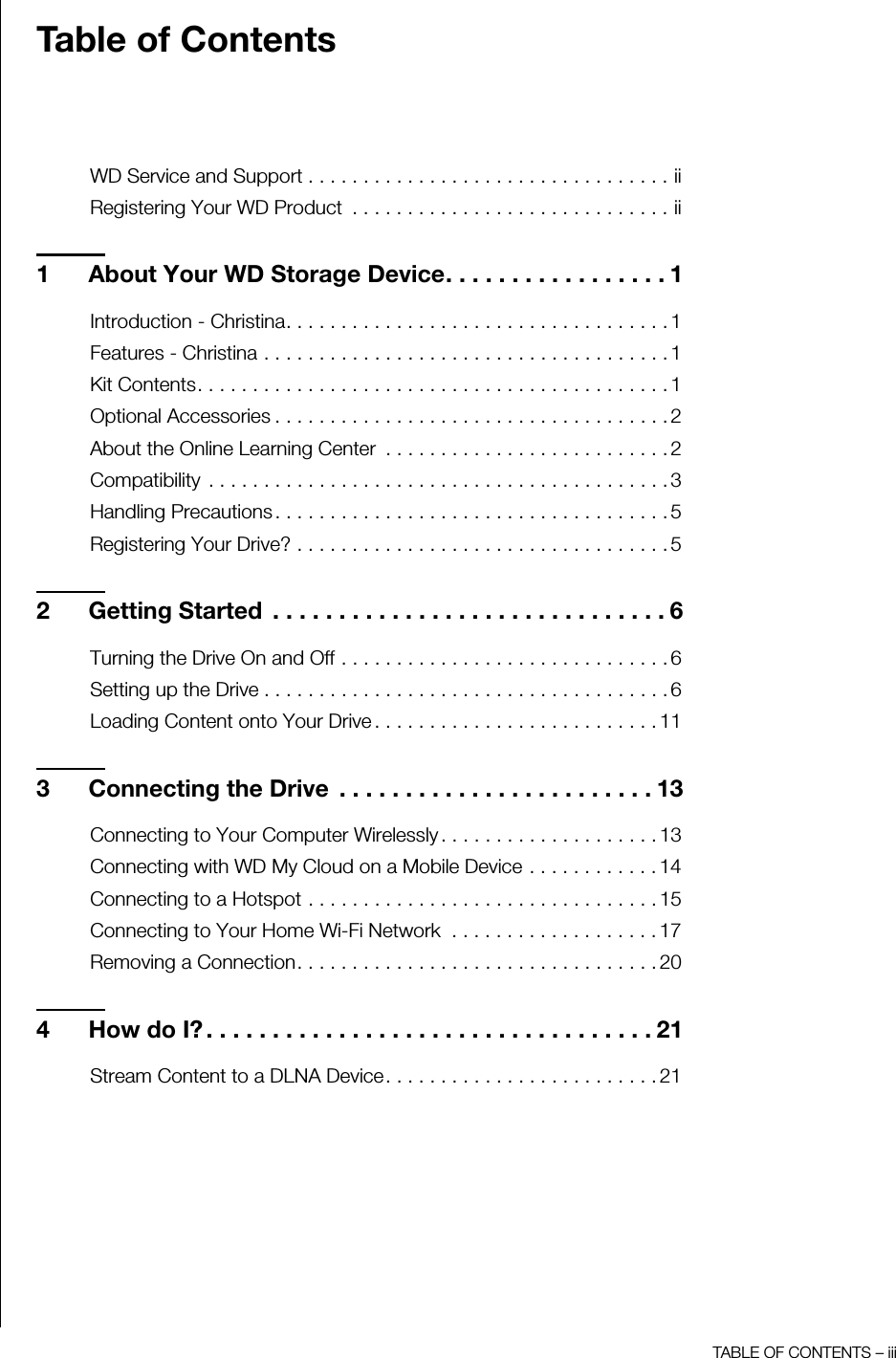 TABLE OF CONTENTS – iiiTable of ContentsWD Service and Support . . . . . . . . . . . . . . . . . . . . . . . . . . . . . . . . . iiRegistering Your WD Product  . . . . . . . . . . . . . . . . . . . . . . . . . . . . . ii1 About Your WD Storage Device. . . . . . . . . . . . . . . . . 1Introduction - Christina. . . . . . . . . . . . . . . . . . . . . . . . . . . . . . . . . . . 1Features - Christina . . . . . . . . . . . . . . . . . . . . . . . . . . . . . . . . . . . . . 1Kit Contents. . . . . . . . . . . . . . . . . . . . . . . . . . . . . . . . . . . . . . . . . . . 1Optional Accessories . . . . . . . . . . . . . . . . . . . . . . . . . . . . . . . . . . . . 2About the Online Learning Center  . . . . . . . . . . . . . . . . . . . . . . . . . . 2Compatibility  . . . . . . . . . . . . . . . . . . . . . . . . . . . . . . . . . . . . . . . . . . 3Handling Precautions . . . . . . . . . . . . . . . . . . . . . . . . . . . . . . . . . . . . 5Registering Your Drive? . . . . . . . . . . . . . . . . . . . . . . . . . . . . . . . . . . 52 Getting Started  . . . . . . . . . . . . . . . . . . . . . . . . . . . . . . 6Turning the Drive On and Off . . . . . . . . . . . . . . . . . . . . . . . . . . . . . . 6Setting up the Drive . . . . . . . . . . . . . . . . . . . . . . . . . . . . . . . . . . . . . 6Loading Content onto Your Drive . . . . . . . . . . . . . . . . . . . . . . . . . . 113 Connecting the Drive  . . . . . . . . . . . . . . . . . . . . . . . . 13Connecting to Your Computer Wirelessly . . . . . . . . . . . . . . . . . . . . 13Connecting with WD My Cloud on a Mobile Device . . . . . . . . . . . . 14Connecting to a Hotspot . . . . . . . . . . . . . . . . . . . . . . . . . . . . . . . . 15Connecting to Your Home Wi-Fi Network  . . . . . . . . . . . . . . . . . . . 17Removing a Connection. . . . . . . . . . . . . . . . . . . . . . . . . . . . . . . . . 204 How do I? . . . . . . . . . . . . . . . . . . . . . . . . . . . . . . . . . . 21Stream Content to a DLNA Device. . . . . . . . . . . . . . . . . . . . . . . . . 21