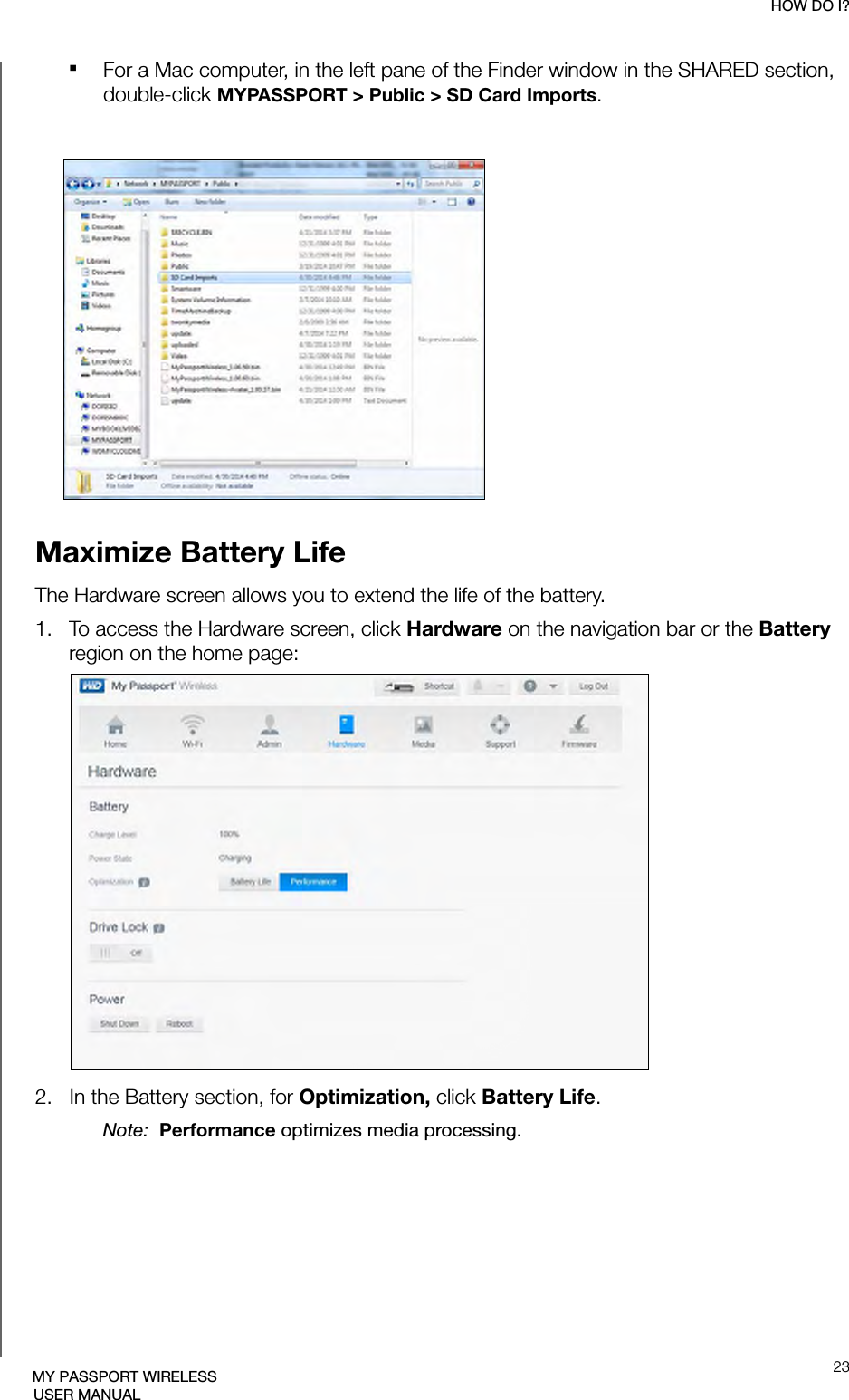 HOW DO I?23MY PASSPORT WIRELESSUSER MANUALFor a Mac computer, in the left pane of the Finder window in the SHARED section, double-click MYPASSPORT &gt; Public &gt; SD Card Imports.Maximize Battery LifeThe Hardware screen allows you to extend the life of the battery.1.   To access the Hardware screen, click Hardware on the navigation bar or the Battery region on the home page:2.   In the Battery section, for Optimization, click Battery Life. Note:  Performance optimizes media processing.