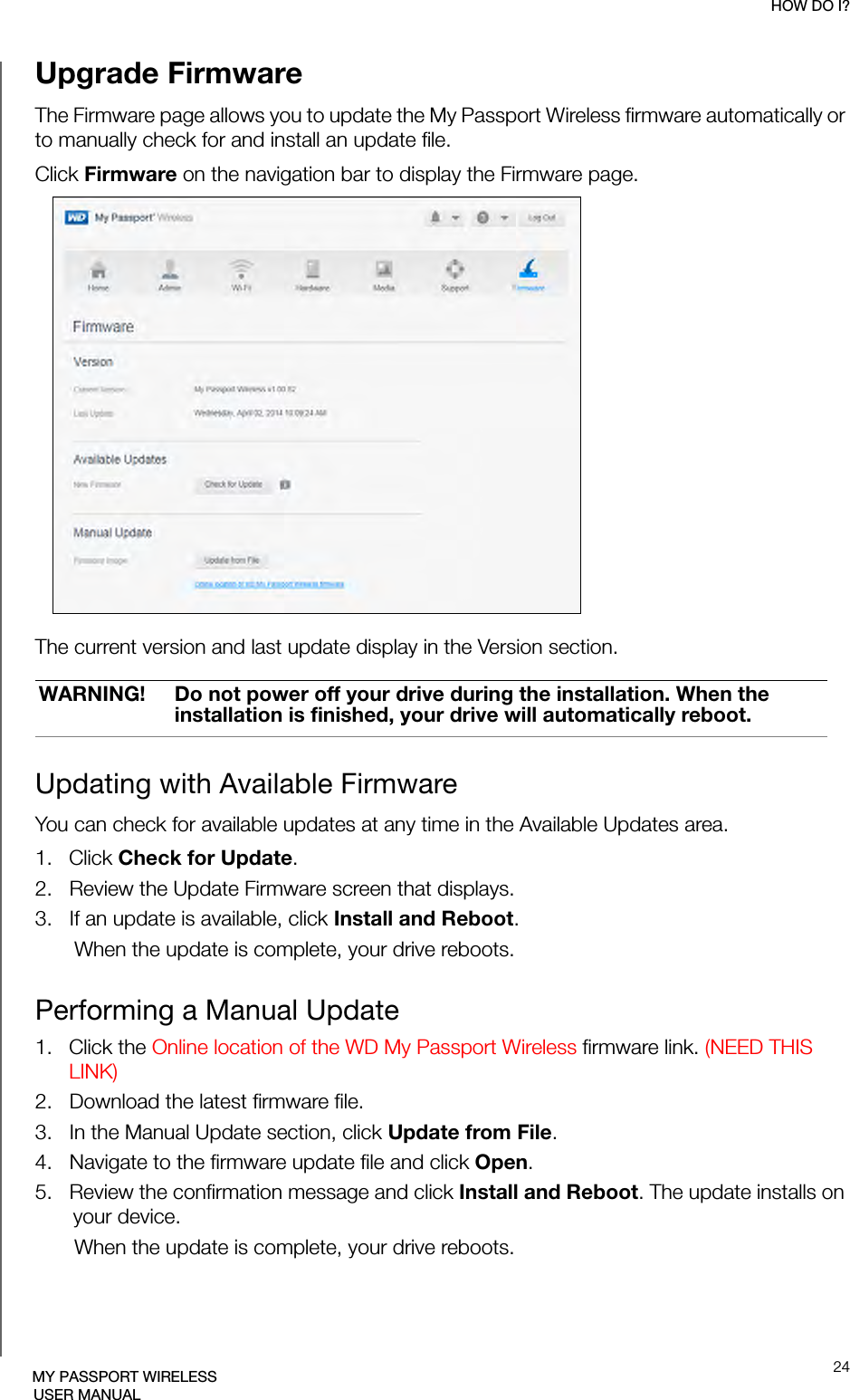 HOW DO I?24MY PASSPORT WIRELESSUSER MANUALUpgrade FirmwareThe Firmware page allows you to update the My Passport Wireless firmware automatically or to manually check for and install an update file. Click Firmware on the navigation bar to display the Firmware page.The current version and last update display in the Version section.Updating with Available FirmwareYou can check for available updates at any time in the Available Updates area.1.  Click Check for Update.2.   Review the Update Firmware screen that displays.3.   If an update is available, click Install and Reboot.When the update is complete, your drive reboots.Performing a Manual Update1.  Click the Online location of the WD My Passport Wireless firmware link. (NEED THIS LINK)2.   Download the latest firmware file.3.   In the Manual Update section, click Update from File.4.   Navigate to the firmware update file and click Open.5.   Review the confirmation message and click Install and Reboot. The update installs on your device. When the update is complete, your drive reboots. WARNING! Do not power off your drive during the installation. When the installation is finished, your drive will automatically reboot.