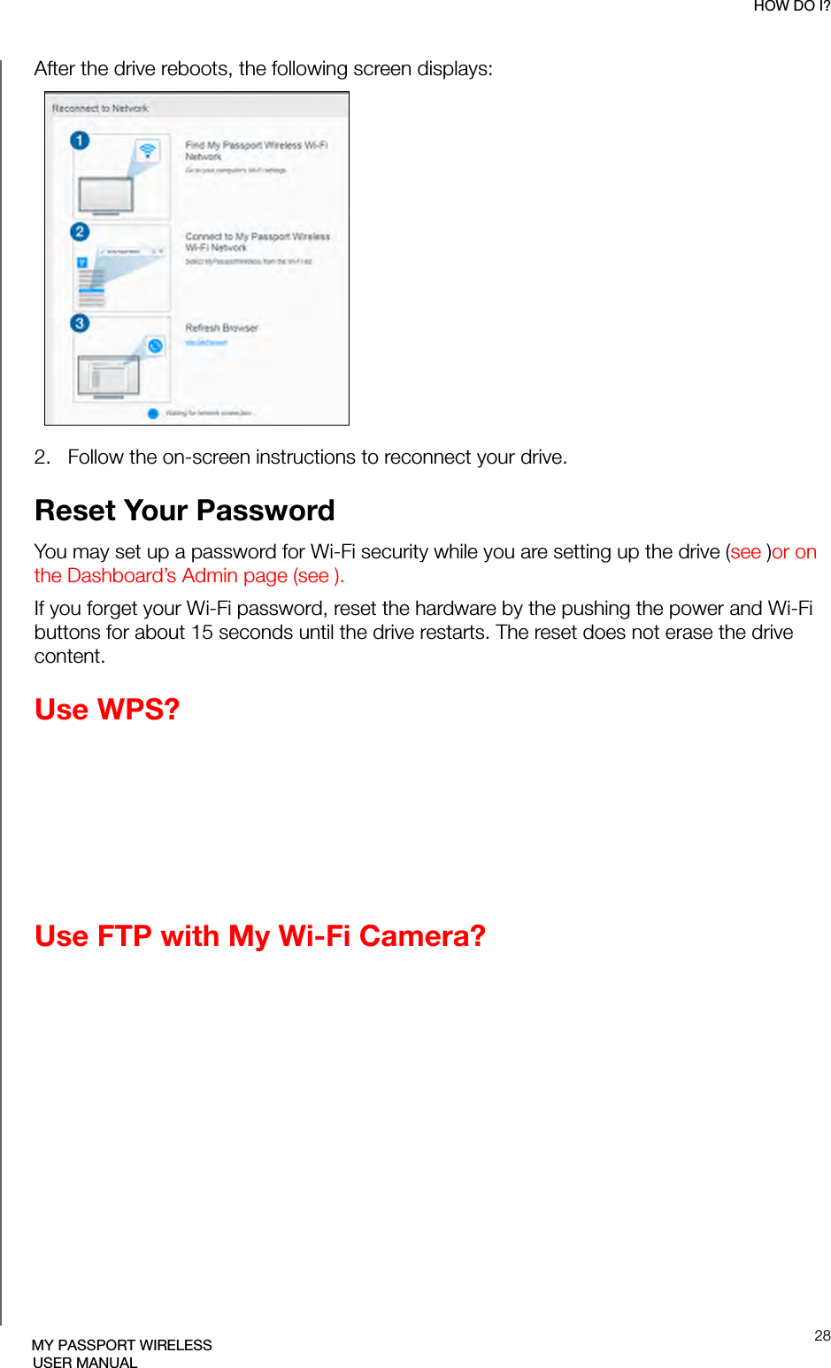 HOW DO I?28MY PASSPORT WIRELESSUSER MANUALAfter the drive reboots, the following screen displays:2.   Follow the on-screen instructions to reconnect your drive.Reset Your PasswordYou may set up a password for Wi-Fi security while you are setting up the drive (see )or on the Dashboard’s Admin page (see ). If you forget your Wi-Fi password, reset the hardware by the pushing the power and Wi-Fi buttons for about 15 seconds until the drive restarts. The reset does not erase the drive content.Use WPS?Use FTP with My Wi-Fi Camera?