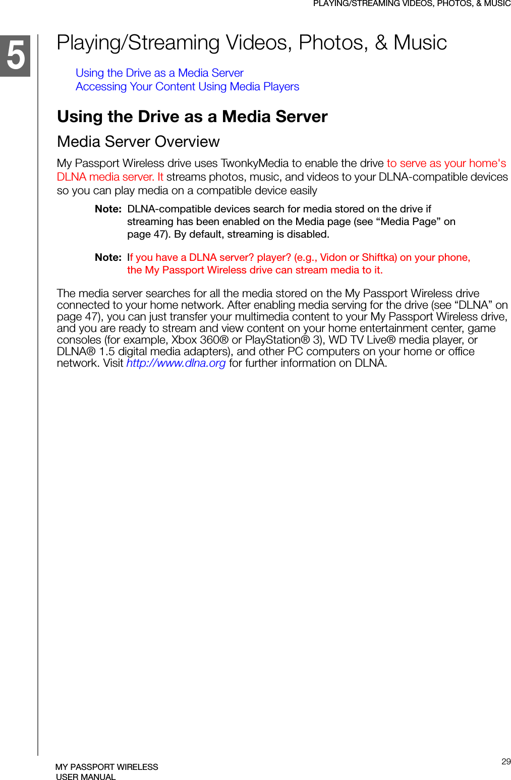 PLAYING/STREAMING VIDEOS, PHOTOS, &amp; MUSIC29MY PASSPORT WIRELESSUSER MANUALPlaying/Streaming Videos, Photos, &amp; MusicUsing the Drive as a Media ServerAccessing Your Content Using Media PlayersUsing the Drive as a Media ServerMedia Server OverviewMy Passport Wireless drive uses TwonkyMedia to enable the drive to serve as your home&apos;s DLNA media server. It streams photos, music, and videos to your DLNA-compatible devices so you can play media on a compatible device easilyNote:  DLNA-compatible devices search for media stored on the drive if streaming has been enabled on the Media page (see “Media Page” on page 47). By default, streaming is disabled. Note:  If you have a DLNA server? player? (e.g., Vidon or Shiftka) on your phone, the My Passport Wireless drive can stream media to it.The media server searches for all the media stored on the My Passport Wireless drive connected to your home network. After enabling media serving for the drive (see “DLNA” on page 47), you can just transfer your multimedia content to your My Passport Wireless drive, and you are ready to stream and view content on your home entertainment center, game consoles (for example, Xbox 360® or PlayStation® 3), WD TV Live® media player, or DLNA® 1.5 digital media adapters), and other PC computers on your home or office network. Visit http://www.dlna.org for further information on DLNA.51215