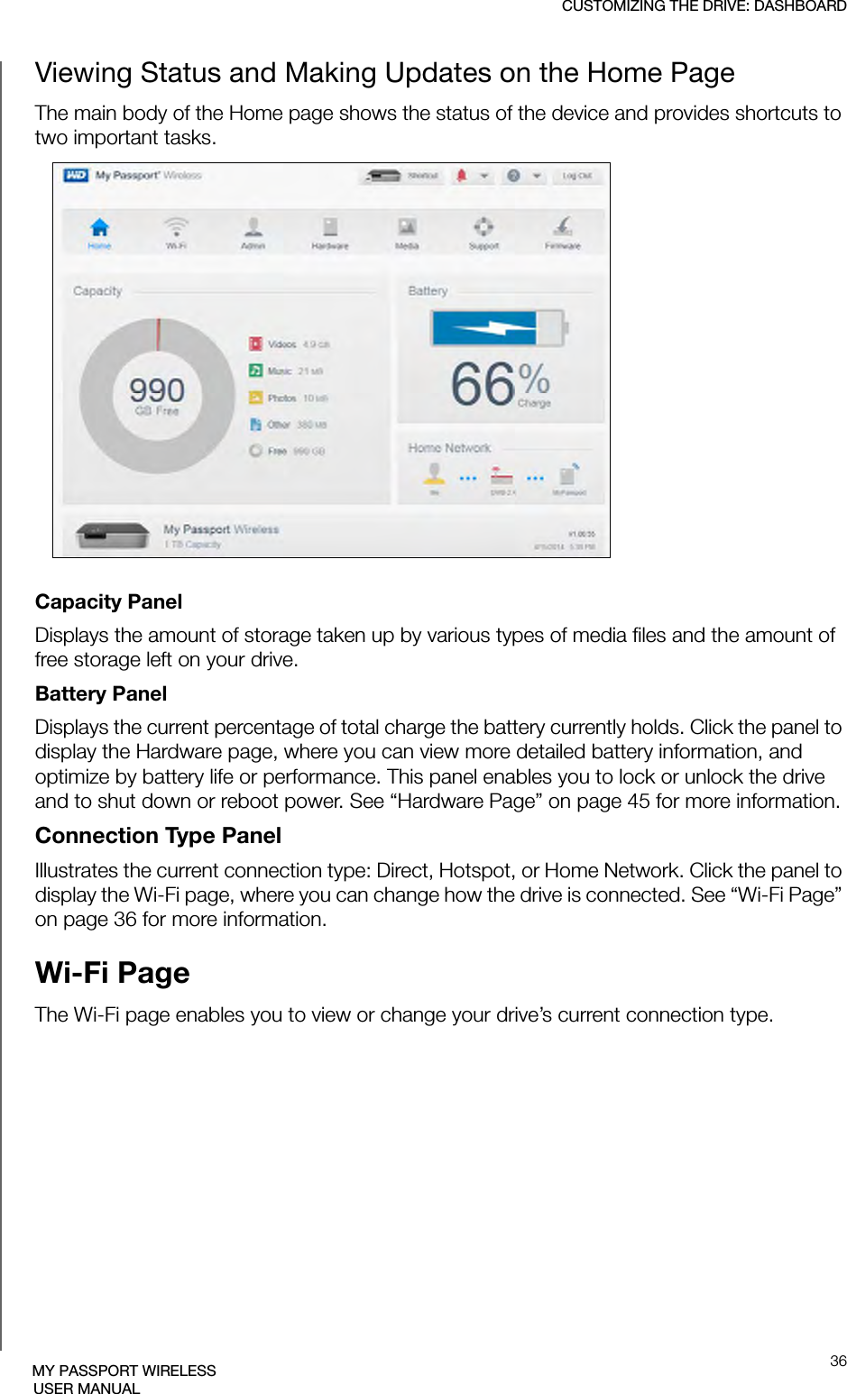 CUSTOMIZING THE DRIVE: DASHBOARD36MY PASSPORT WIRELESSUSER MANUALViewing Status and Making Updates on the Home PageThe main body of the Home page shows the status of the device and provides shortcuts to two important tasks. Capacity Panel Displays the amount of storage taken up by various types of media files and the amount of free storage left on your drive. Battery PanelDisplays the current percentage of total charge the battery currently holds. Click the panel to display the Hardware page, where you can view more detailed battery information, and optimize by battery life or performance. This panel enables you to lock or unlock the drive and to shut down or reboot power. See “Hardware Page” on page 45 for more information.Connection Type PanelIllustrates the current connection type: Direct, Hotspot, or Home Network. Click the panel to display the Wi-Fi page, where you can change how the drive is connected. See “Wi-Fi Page” on page 36 for more information.Wi-Fi PageThe Wi-Fi page enables you to view or change your drive’s current connection type. 