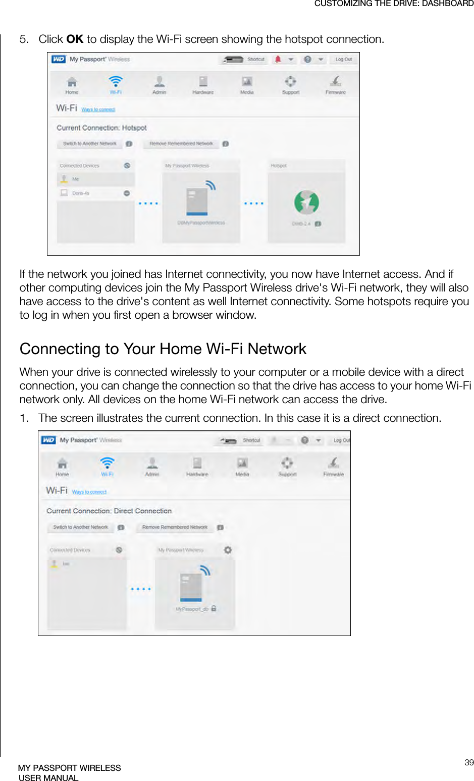 CUSTOMIZING THE DRIVE: DASHBOARD39MY PASSPORT WIRELESSUSER MANUAL5.   Click OK to display the Wi-Fi screen showing the hotspot connection.If the network you joined has Internet connectivity, you now have Internet access. And if other computing devices join the My Passport Wireless drive&apos;s Wi-Fi network, they will also have access to the drive&apos;s content as well Internet connectivity. Some hotspots require you to log in when you first open a browser window.Connecting to Your Home Wi-Fi NetworkWhen your drive is connected wirelessly to your computer or a mobile device with a direct connection, you can change the connection so that the drive has access to your home Wi-Fi network only. All devices on the home Wi-Fi network can access the drive.1.   The screen illustrates the current connection. In this case it is a direct connection.