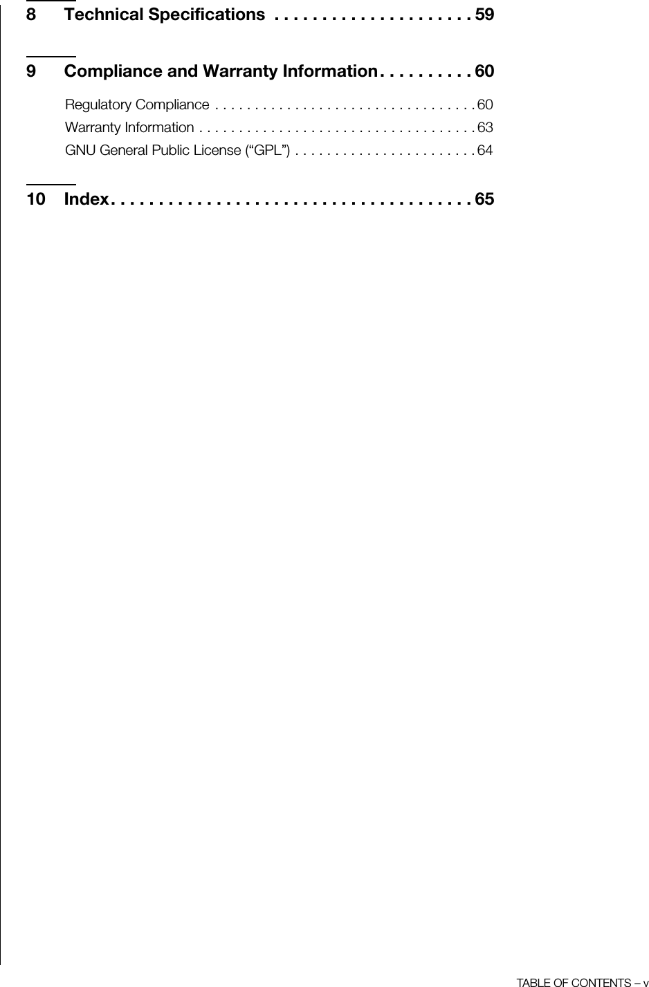 TABLE OF CONTENTS – v8 Technical Specifications  . . . . . . . . . . . . . . . . . . . . . 599 Compliance and Warranty Information. . . . . . . . . . 60Regulatory Compliance . . . . . . . . . . . . . . . . . . . . . . . . . . . . . . . . . 60Warranty Information . . . . . . . . . . . . . . . . . . . . . . . . . . . . . . . . . . . 63GNU General Public License (“GPL”) . . . . . . . . . . . . . . . . . . . . . . . 6410 Index. . . . . . . . . . . . . . . . . . . . . . . . . . . . . . . . . . . . . . 65