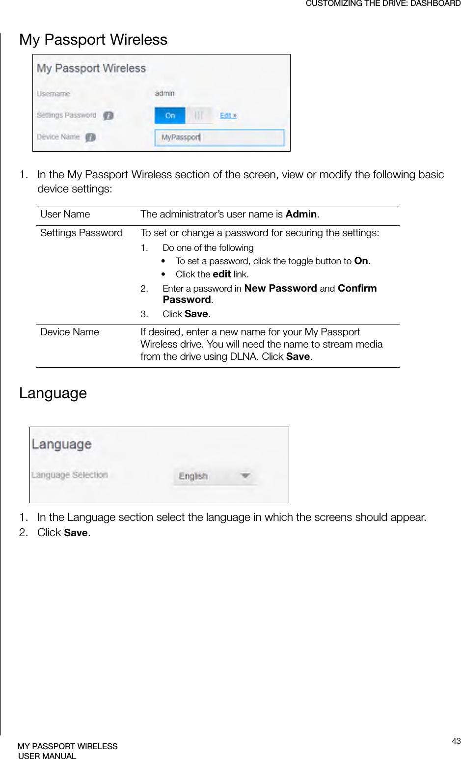 CUSTOMIZING THE DRIVE: DASHBOARD43MY PASSPORT WIRELESSUSER MANUALMy Passport Wireless1. In the My Passport Wireless section of the screen, view or modify the following basic device settings:Language1. In the Language section select the language in which the screens should appear. 2. Click Save.User Name The administrator’s user name is Admin.Settings Password To set or change a password for securing the settings:1.   Do one of the following• To set a password, click the toggle button to On.• Click the edit link.2.   Enter a password in New Password and Confirm Password.3.   Click Save.Device Name If desired, enter a new name for your My Passport Wireless drive. You will need the name to stream media from the drive using DLNA. Click Save.