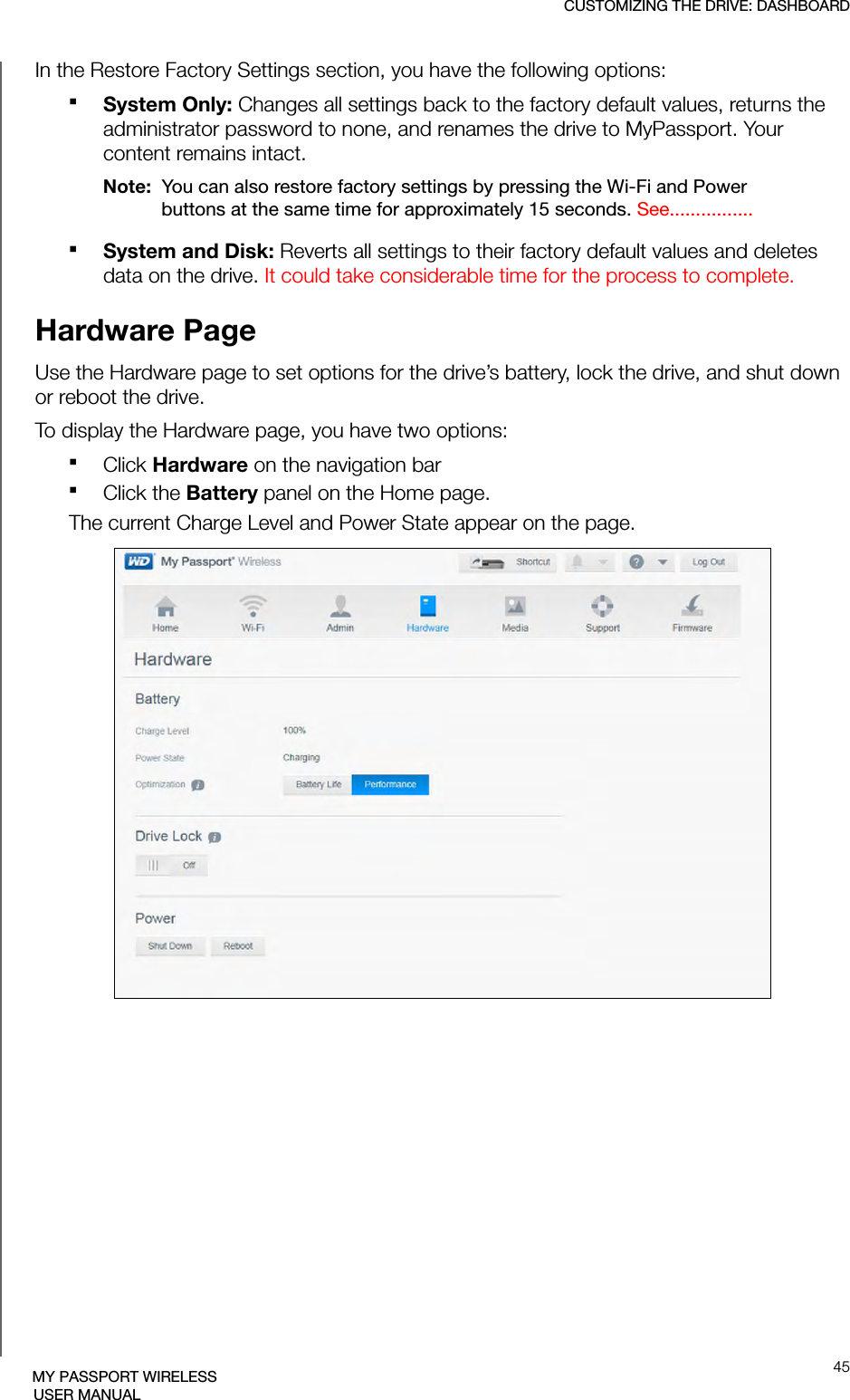 CUSTOMIZING THE DRIVE: DASHBOARD45MY PASSPORT WIRELESSUSER MANUALIn the Restore Factory Settings section, you have the following options:System Only: Changes all settings back to the factory default values, returns the administrator password to none, and renames the drive to MyPassport. Your content remains intact.Note:  You can also restore factory settings by pressing the Wi-Fi and Power buttons at the same time for approximately 15 seconds. See................System and Disk: Reverts all settings to their factory default values and deletes data on the drive. It could take considerable time for the process to complete.Hardware PageUse the Hardware page to set options for the drive’s battery, lock the drive, and shut down or reboot the drive. To display the Hardware page, you have two options:Click Hardware on the navigation bar Click the Battery panel on the Home page.The current Charge Level and Power State appear on the page.